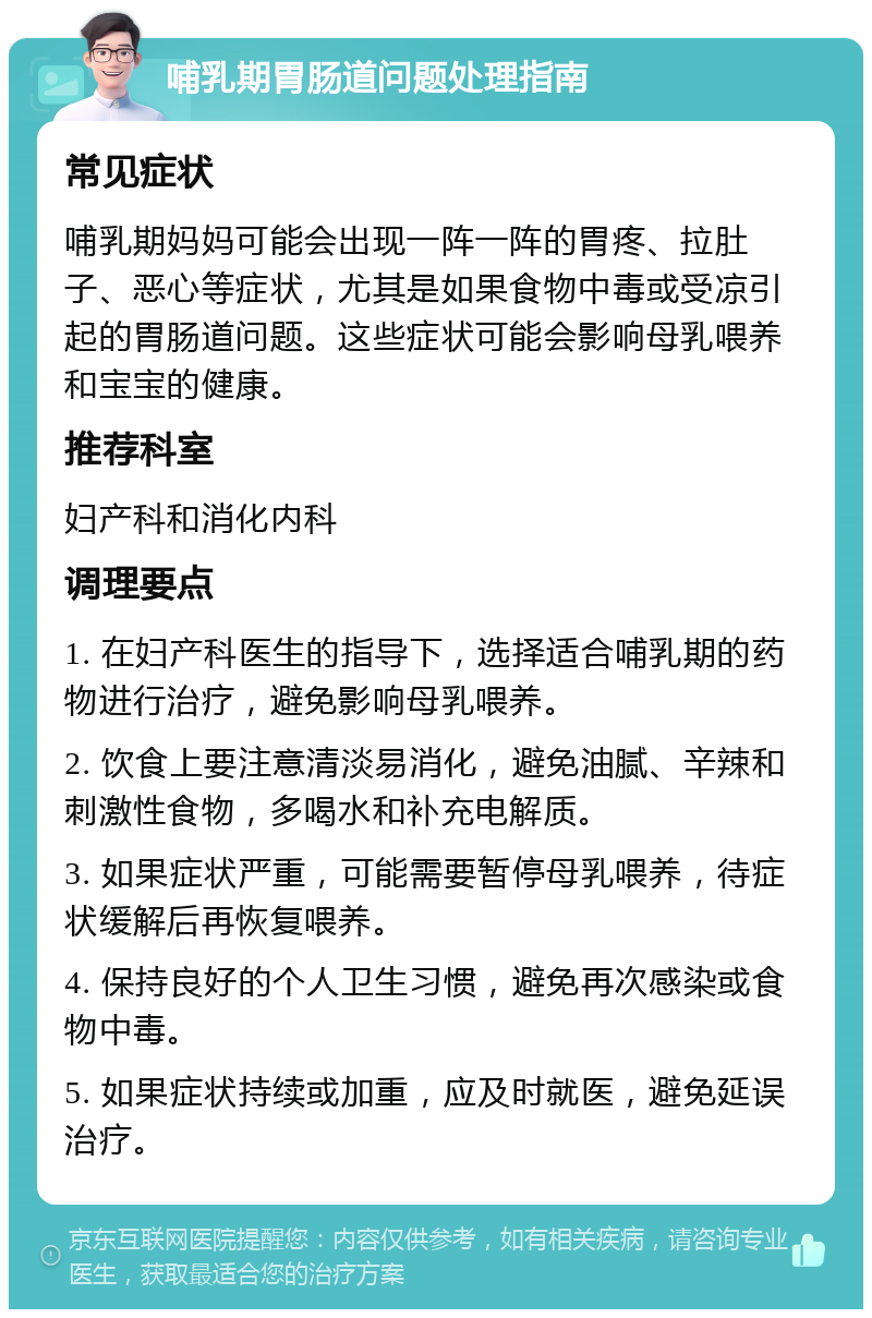 哺乳期胃肠道问题处理指南 常见症状 哺乳期妈妈可能会出现一阵一阵的胃疼、拉肚子、恶心等症状，尤其是如果食物中毒或受凉引起的胃肠道问题。这些症状可能会影响母乳喂养和宝宝的健康。 推荐科室 妇产科和消化内科 调理要点 1. 在妇产科医生的指导下，选择适合哺乳期的药物进行治疗，避免影响母乳喂养。 2. 饮食上要注意清淡易消化，避免油腻、辛辣和刺激性食物，多喝水和补充电解质。 3. 如果症状严重，可能需要暂停母乳喂养，待症状缓解后再恢复喂养。 4. 保持良好的个人卫生习惯，避免再次感染或食物中毒。 5. 如果症状持续或加重，应及时就医，避免延误治疗。