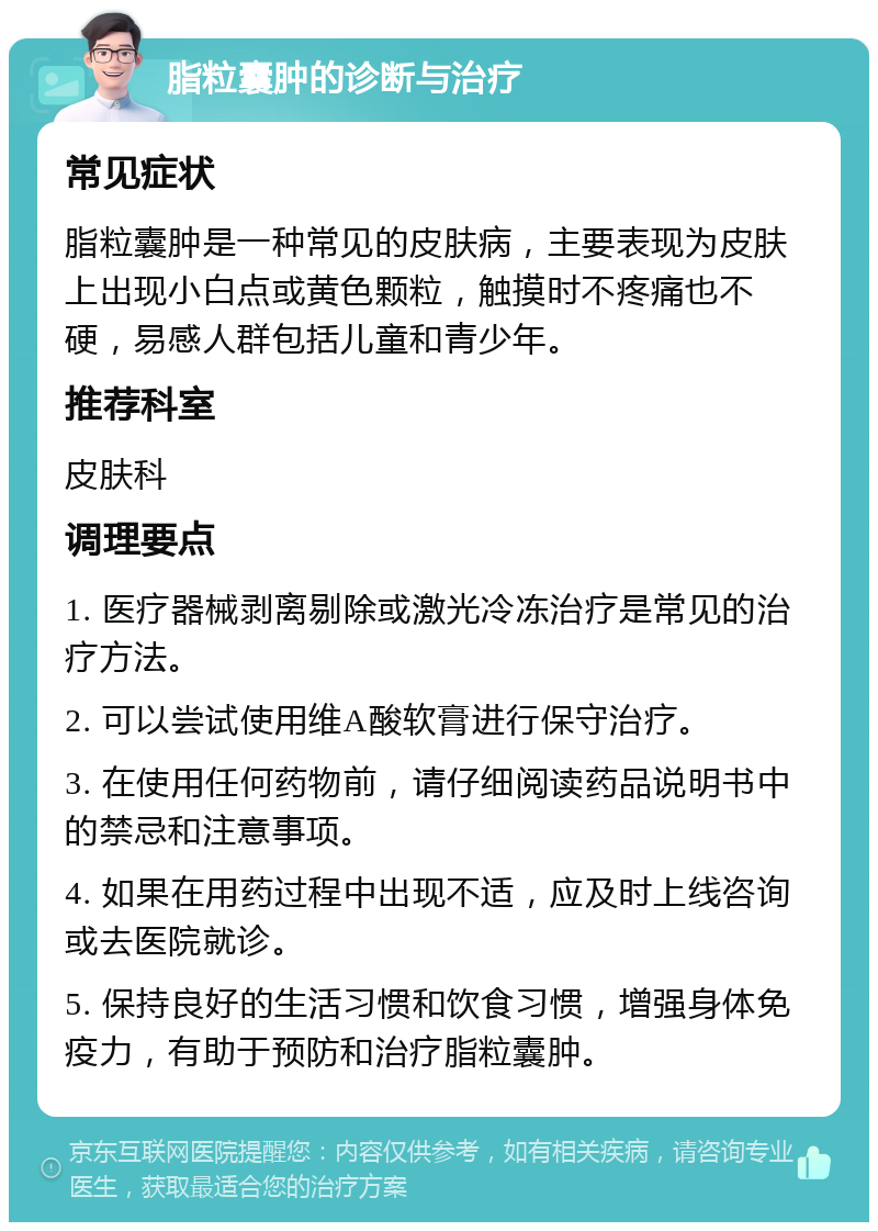 脂粒囊肿的诊断与治疗 常见症状 脂粒囊肿是一种常见的皮肤病，主要表现为皮肤上出现小白点或黄色颗粒，触摸时不疼痛也不硬，易感人群包括儿童和青少年。 推荐科室 皮肤科 调理要点 1. 医疗器械剥离剔除或激光冷冻治疗是常见的治疗方法。 2. 可以尝试使用维A酸软膏进行保守治疗。 3. 在使用任何药物前，请仔细阅读药品说明书中的禁忌和注意事项。 4. 如果在用药过程中出现不适，应及时上线咨询或去医院就诊。 5. 保持良好的生活习惯和饮食习惯，增强身体免疫力，有助于预防和治疗脂粒囊肿。