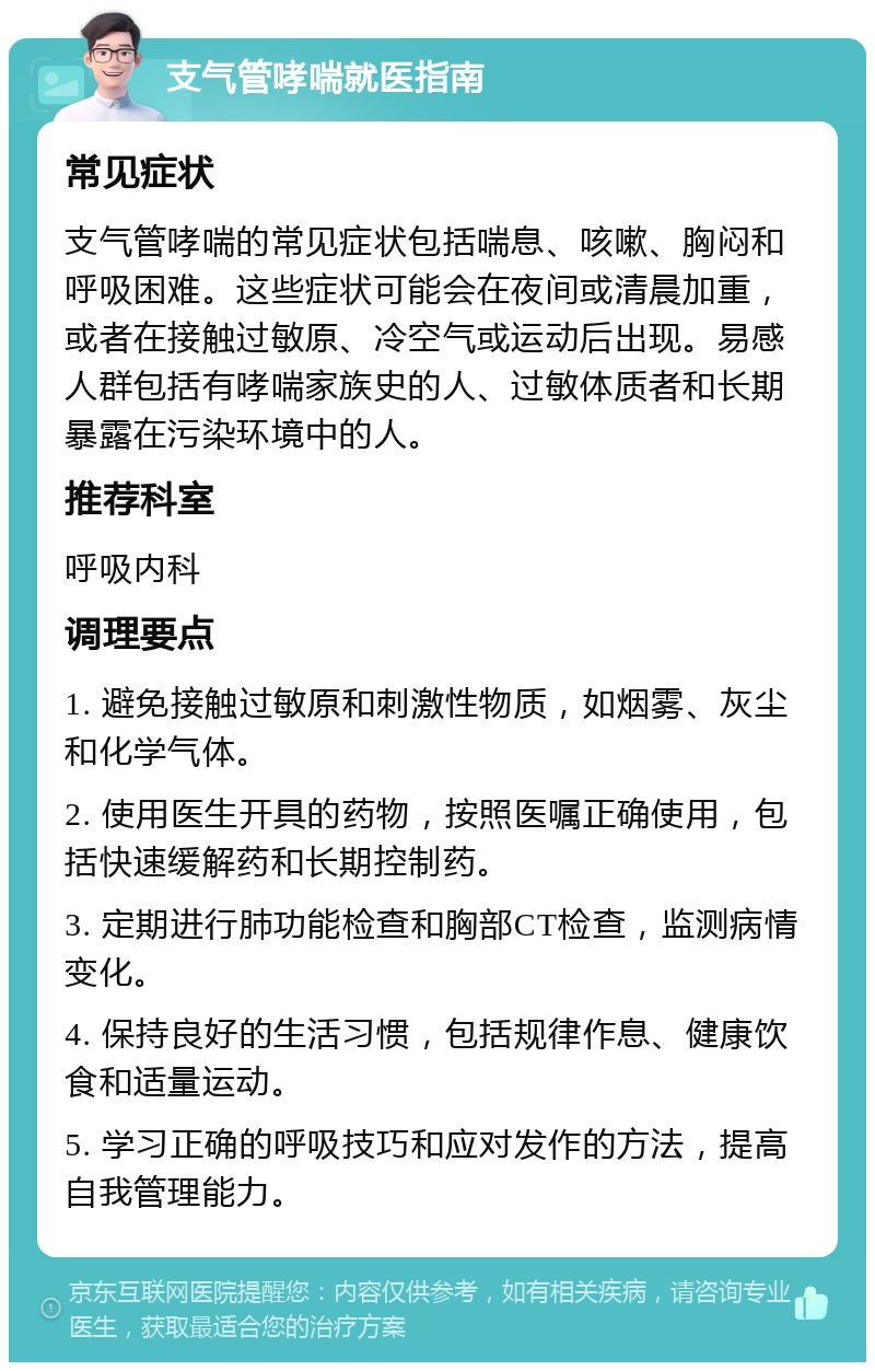 支气管哮喘就医指南 常见症状 支气管哮喘的常见症状包括喘息、咳嗽、胸闷和呼吸困难。这些症状可能会在夜间或清晨加重，或者在接触过敏原、冷空气或运动后出现。易感人群包括有哮喘家族史的人、过敏体质者和长期暴露在污染环境中的人。 推荐科室 呼吸内科 调理要点 1. 避免接触过敏原和刺激性物质，如烟雾、灰尘和化学气体。 2. 使用医生开具的药物，按照医嘱正确使用，包括快速缓解药和长期控制药。 3. 定期进行肺功能检查和胸部CT检查，监测病情变化。 4. 保持良好的生活习惯，包括规律作息、健康饮食和适量运动。 5. 学习正确的呼吸技巧和应对发作的方法，提高自我管理能力。