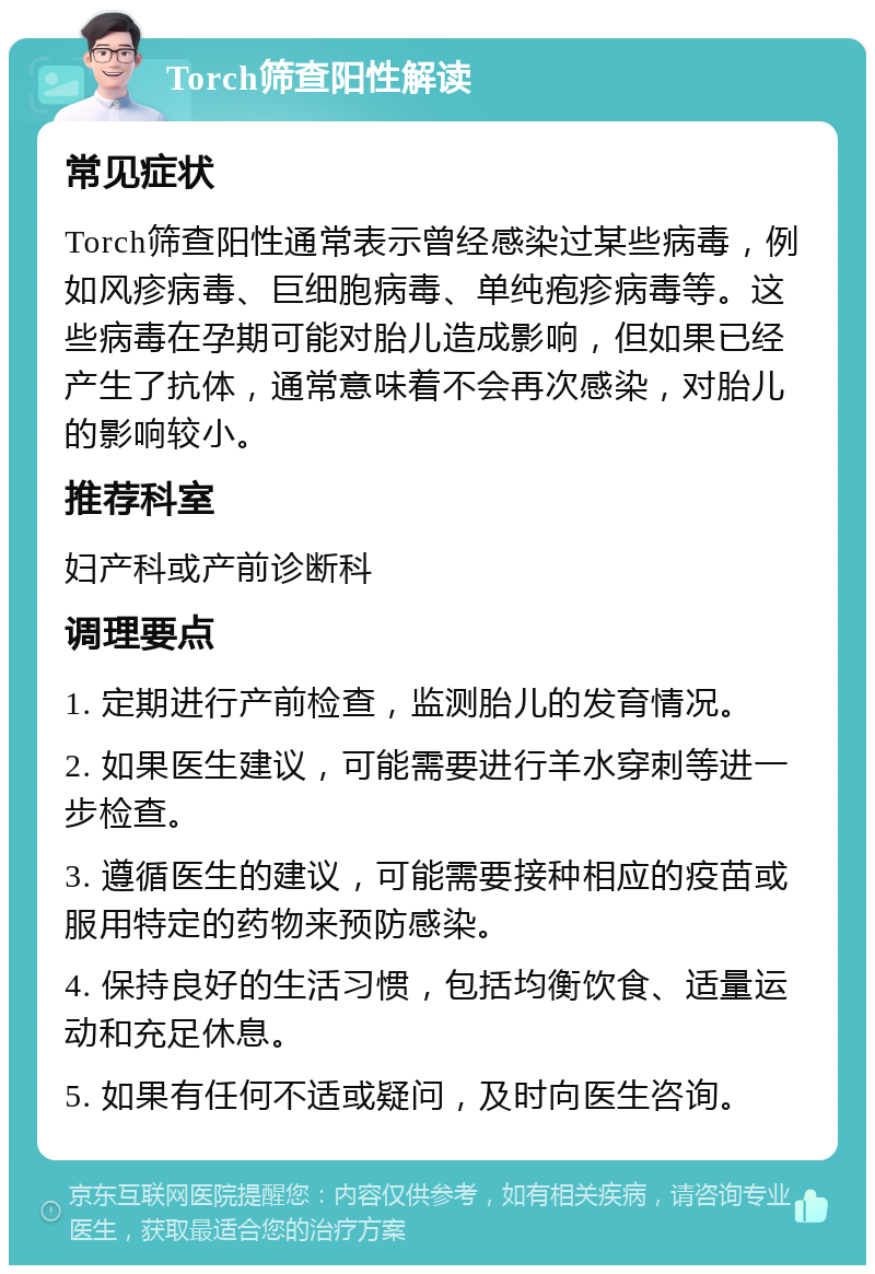 Torch筛查阳性解读 常见症状 Torch筛查阳性通常表示曾经感染过某些病毒，例如风疹病毒、巨细胞病毒、单纯疱疹病毒等。这些病毒在孕期可能对胎儿造成影响，但如果已经产生了抗体，通常意味着不会再次感染，对胎儿的影响较小。 推荐科室 妇产科或产前诊断科 调理要点 1. 定期进行产前检查，监测胎儿的发育情况。 2. 如果医生建议，可能需要进行羊水穿刺等进一步检查。 3. 遵循医生的建议，可能需要接种相应的疫苗或服用特定的药物来预防感染。 4. 保持良好的生活习惯，包括均衡饮食、适量运动和充足休息。 5. 如果有任何不适或疑问，及时向医生咨询。