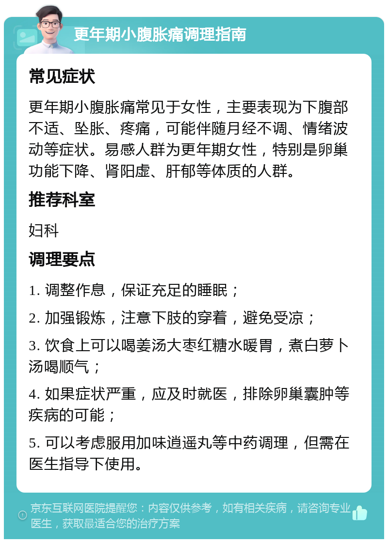 更年期小腹胀痛调理指南 常见症状 更年期小腹胀痛常见于女性，主要表现为下腹部不适、坠胀、疼痛，可能伴随月经不调、情绪波动等症状。易感人群为更年期女性，特别是卵巢功能下降、肾阳虚、肝郁等体质的人群。 推荐科室 妇科 调理要点 1. 调整作息，保证充足的睡眠； 2. 加强锻炼，注意下肢的穿着，避免受凉； 3. 饮食上可以喝姜汤大枣红糖水暖胃，煮白萝卜汤喝顺气； 4. 如果症状严重，应及时就医，排除卵巢囊肿等疾病的可能； 5. 可以考虑服用加味逍遥丸等中药调理，但需在医生指导下使用。