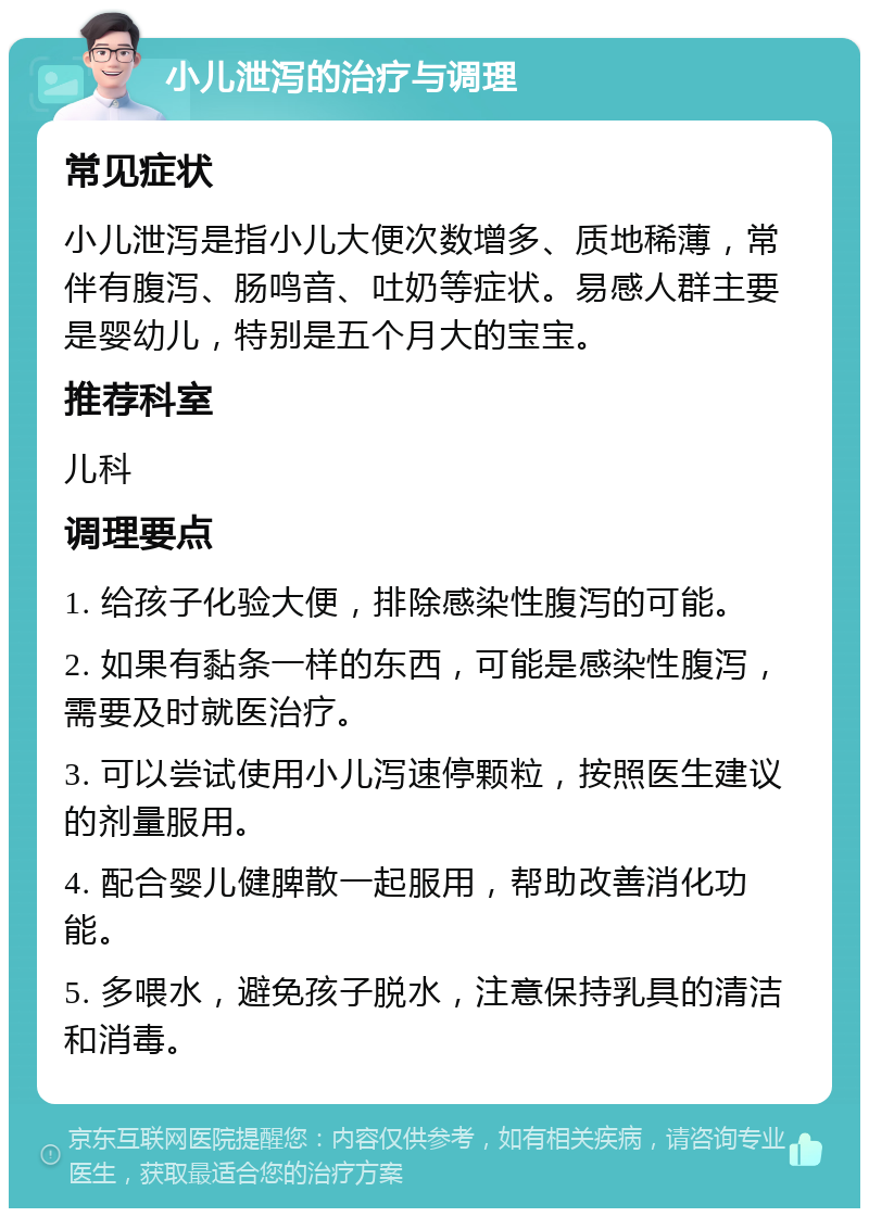 小儿泄泻的治疗与调理 常见症状 小儿泄泻是指小儿大便次数增多、质地稀薄，常伴有腹泻、肠鸣音、吐奶等症状。易感人群主要是婴幼儿，特别是五个月大的宝宝。 推荐科室 儿科 调理要点 1. 给孩子化验大便，排除感染性腹泻的可能。 2. 如果有黏条一样的东西，可能是感染性腹泻，需要及时就医治疗。 3. 可以尝试使用小儿泻速停颗粒，按照医生建议的剂量服用。 4. 配合婴儿健脾散一起服用，帮助改善消化功能。 5. 多喂水，避免孩子脱水，注意保持乳具的清洁和消毒。