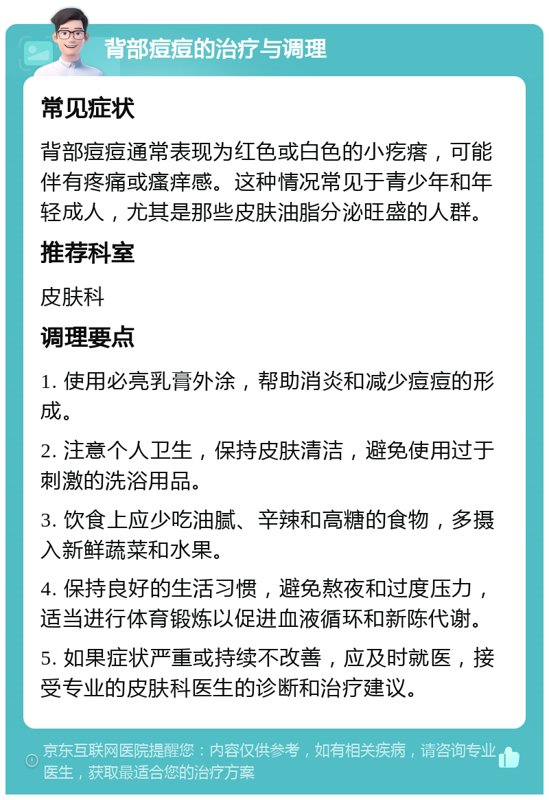 背部痘痘的治疗与调理 常见症状 背部痘痘通常表现为红色或白色的小疙瘩，可能伴有疼痛或瘙痒感。这种情况常见于青少年和年轻成人，尤其是那些皮肤油脂分泌旺盛的人群。 推荐科室 皮肤科 调理要点 1. 使用必亮乳膏外涂，帮助消炎和减少痘痘的形成。 2. 注意个人卫生，保持皮肤清洁，避免使用过于刺激的洗浴用品。 3. 饮食上应少吃油腻、辛辣和高糖的食物，多摄入新鲜蔬菜和水果。 4. 保持良好的生活习惯，避免熬夜和过度压力，适当进行体育锻炼以促进血液循环和新陈代谢。 5. 如果症状严重或持续不改善，应及时就医，接受专业的皮肤科医生的诊断和治疗建议。