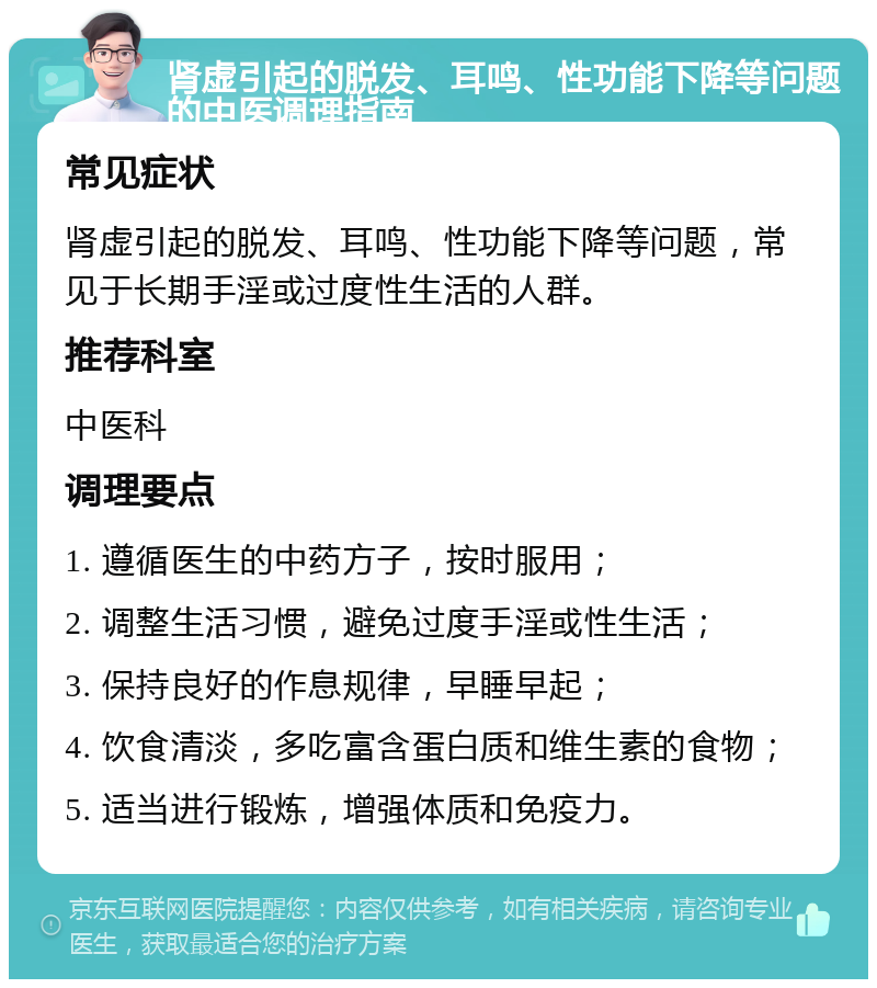 肾虚引起的脱发、耳鸣、性功能下降等问题的中医调理指南 常见症状 肾虚引起的脱发、耳鸣、性功能下降等问题，常见于长期手淫或过度性生活的人群。 推荐科室 中医科 调理要点 1. 遵循医生的中药方子，按时服用； 2. 调整生活习惯，避免过度手淫或性生活； 3. 保持良好的作息规律，早睡早起； 4. 饮食清淡，多吃富含蛋白质和维生素的食物； 5. 适当进行锻炼，增强体质和免疫力。