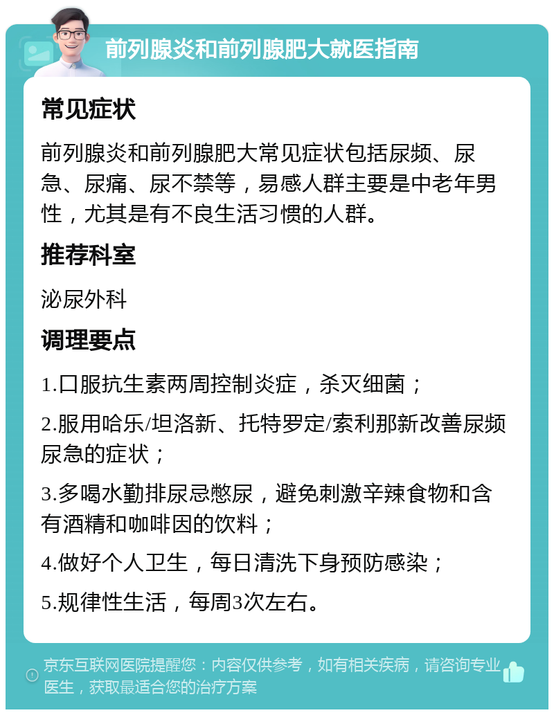 前列腺炎和前列腺肥大就医指南 常见症状 前列腺炎和前列腺肥大常见症状包括尿频、尿急、尿痛、尿不禁等，易感人群主要是中老年男性，尤其是有不良生活习惯的人群。 推荐科室 泌尿外科 调理要点 1.口服抗生素两周控制炎症，杀灭细菌； 2.服用哈乐/坦洛新、托特罗定/索利那新改善尿频尿急的症状； 3.多喝水勤排尿忌憋尿，避免刺激辛辣食物和含有酒精和咖啡因的饮料； 4.做好个人卫生，每日清洗下身预防感染； 5.规律性生活，每周3次左右。