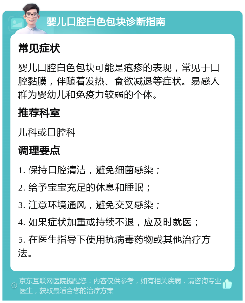 婴儿口腔白色包块诊断指南 常见症状 婴儿口腔白色包块可能是疱疹的表现，常见于口腔黏膜，伴随着发热、食欲减退等症状。易感人群为婴幼儿和免疫力较弱的个体。 推荐科室 儿科或口腔科 调理要点 1. 保持口腔清洁，避免细菌感染； 2. 给予宝宝充足的休息和睡眠； 3. 注意环境通风，避免交叉感染； 4. 如果症状加重或持续不退，应及时就医； 5. 在医生指导下使用抗病毒药物或其他治疗方法。