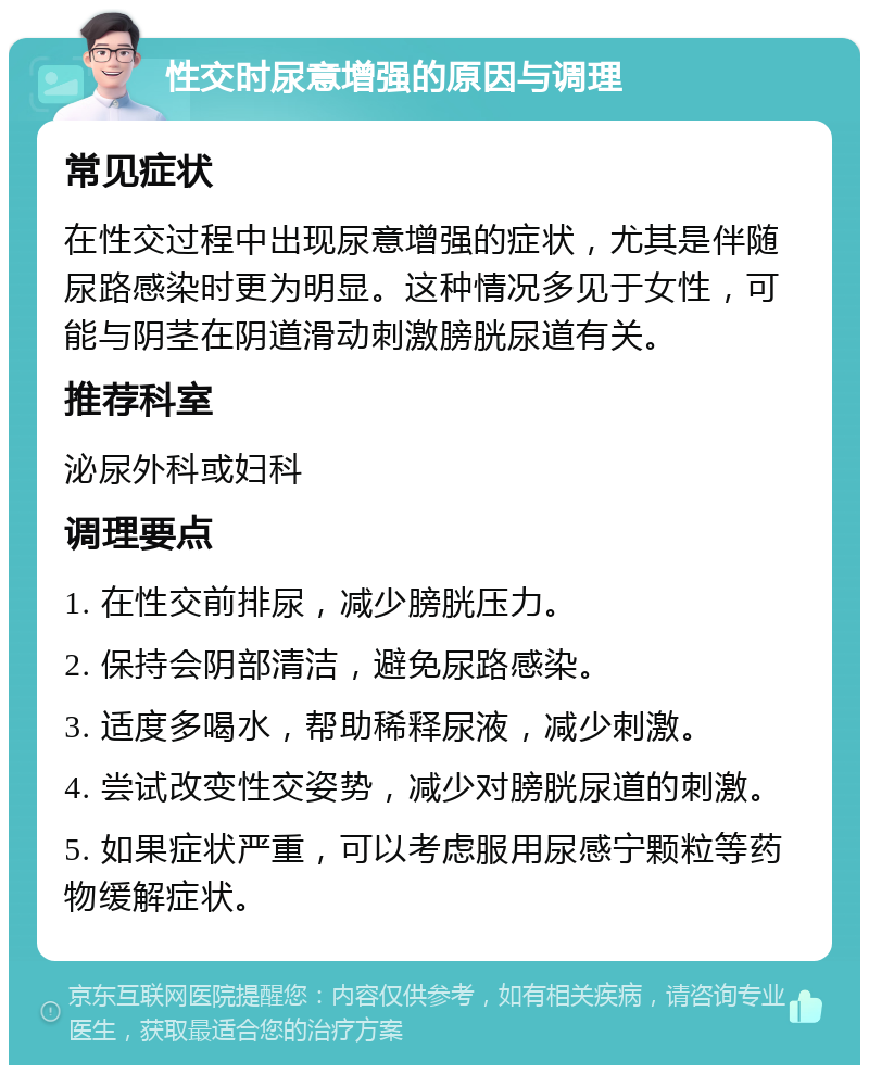 性交时尿意增强的原因与调理 常见症状 在性交过程中出现尿意增强的症状，尤其是伴随尿路感染时更为明显。这种情况多见于女性，可能与阴茎在阴道滑动刺激膀胱尿道有关。 推荐科室 泌尿外科或妇科 调理要点 1. 在性交前排尿，减少膀胱压力。 2. 保持会阴部清洁，避免尿路感染。 3. 适度多喝水，帮助稀释尿液，减少刺激。 4. 尝试改变性交姿势，减少对膀胱尿道的刺激。 5. 如果症状严重，可以考虑服用尿感宁颗粒等药物缓解症状。