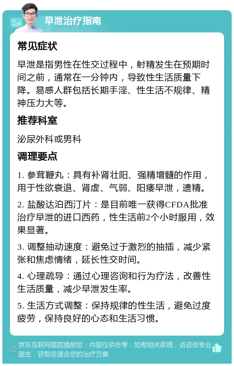 早泄治疗指南 常见症状 早泄是指男性在性交过程中，射精发生在预期时间之前，通常在一分钟内，导致性生活质量下降。易感人群包括长期手淫、性生活不规律、精神压力大等。 推荐科室 泌尿外科或男科 调理要点 1. 参茸鞭丸：具有补肾壮阳、强精增髓的作用，用于性欲衰退、肾虚、气弱、阳痿早泄，遗精。 2. 盐酸达泊西汀片：是目前唯一获得CFDA批准治疗早泄的进口西药，性生活前2个小时服用，效果显著。 3. 调整抽动速度：避免过于激烈的抽插，减少紧张和焦虑情绪，延长性交时间。 4. 心理疏导：通过心理咨询和行为疗法，改善性生活质量，减少早泄发生率。 5. 生活方式调整：保持规律的性生活，避免过度疲劳，保持良好的心态和生活习惯。