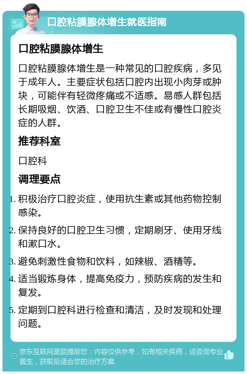 口腔粘膜腺体增生就医指南 口腔粘膜腺体增生 口腔粘膜腺体增生是一种常见的口腔疾病，多见于成年人。主要症状包括口腔内出现小肉芽或肿块，可能伴有轻微疼痛或不适感。易感人群包括长期吸烟、饮酒、口腔卫生不佳或有慢性口腔炎症的人群。 推荐科室 口腔科 调理要点 积极治疗口腔炎症，使用抗生素或其他药物控制感染。 保持良好的口腔卫生习惯，定期刷牙、使用牙线和漱口水。 避免刺激性食物和饮料，如辣椒、酒精等。 适当锻炼身体，提高免疫力，预防疾病的发生和复发。 定期到口腔科进行检查和清洁，及时发现和处理问题。