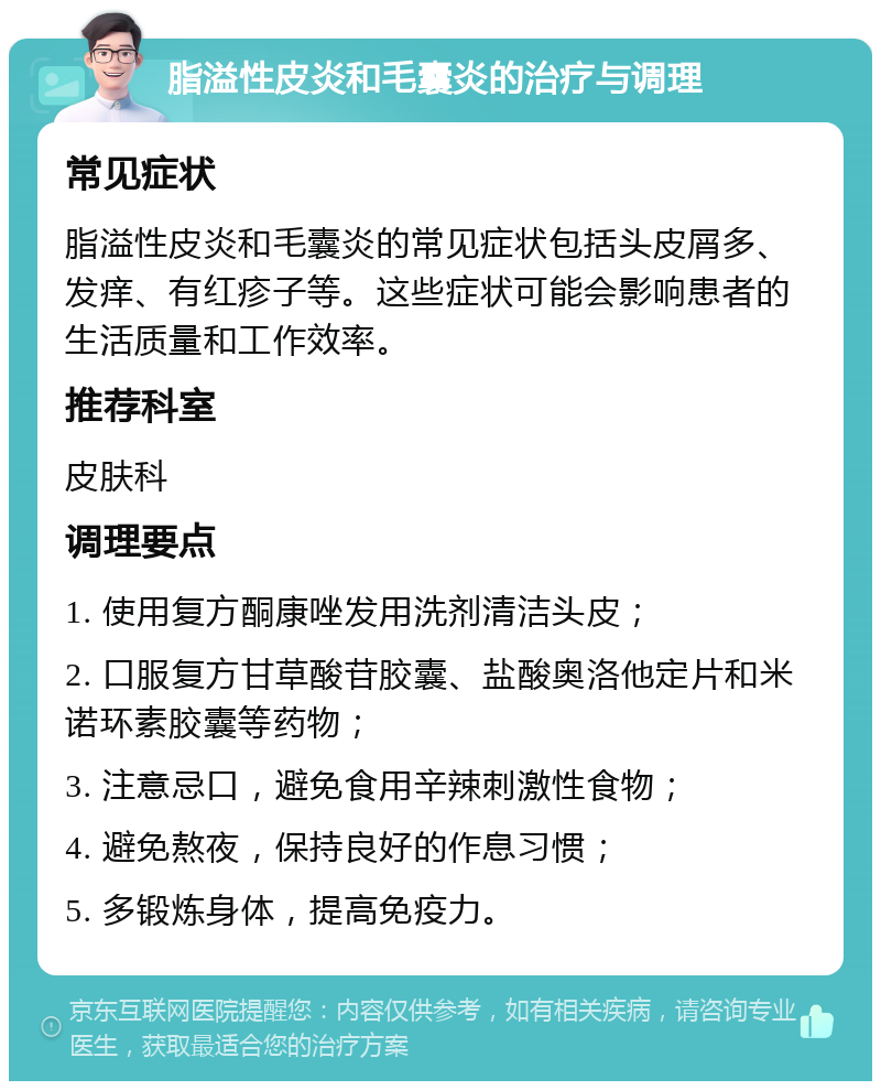 脂溢性皮炎和毛囊炎的治疗与调理 常见症状 脂溢性皮炎和毛囊炎的常见症状包括头皮屑多、发痒、有红疹子等。这些症状可能会影响患者的生活质量和工作效率。 推荐科室 皮肤科 调理要点 1. 使用复方酮康唑发用洗剂清洁头皮； 2. 口服复方甘草酸苷胶囊、盐酸奥洛他定片和米诺环素胶囊等药物； 3. 注意忌口，避免食用辛辣刺激性食物； 4. 避免熬夜，保持良好的作息习惯； 5. 多锻炼身体，提高免疫力。