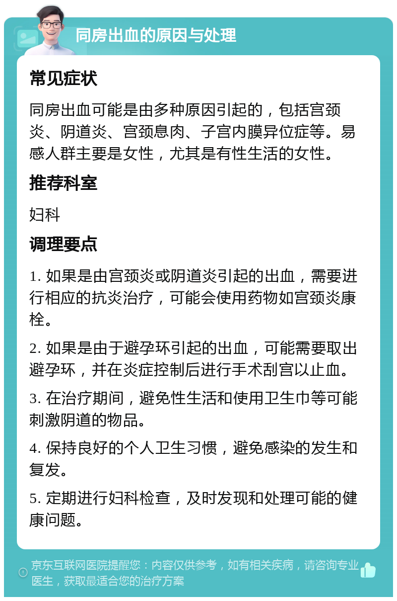 同房出血的原因与处理 常见症状 同房出血可能是由多种原因引起的，包括宫颈炎、阴道炎、宫颈息肉、子宫内膜异位症等。易感人群主要是女性，尤其是有性生活的女性。 推荐科室 妇科 调理要点 1. 如果是由宫颈炎或阴道炎引起的出血，需要进行相应的抗炎治疗，可能会使用药物如宫颈炎康栓。 2. 如果是由于避孕环引起的出血，可能需要取出避孕环，并在炎症控制后进行手术刮宫以止血。 3. 在治疗期间，避免性生活和使用卫生巾等可能刺激阴道的物品。 4. 保持良好的个人卫生习惯，避免感染的发生和复发。 5. 定期进行妇科检查，及时发现和处理可能的健康问题。