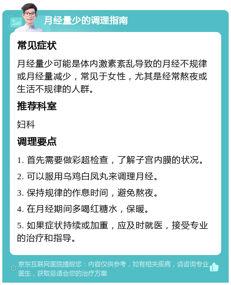 月经量少的调理指南 常见症状 月经量少可能是体内激素紊乱导致的月经不规律或月经量减少，常见于女性，尤其是经常熬夜或生活不规律的人群。 推荐科室 妇科 调理要点 1. 首先需要做彩超检查，了解子宫内膜的状况。 2. 可以服用乌鸡白凤丸来调理月经。 3. 保持规律的作息时间，避免熬夜。 4. 在月经期间多喝红糖水，保暖。 5. 如果症状持续或加重，应及时就医，接受专业的治疗和指导。