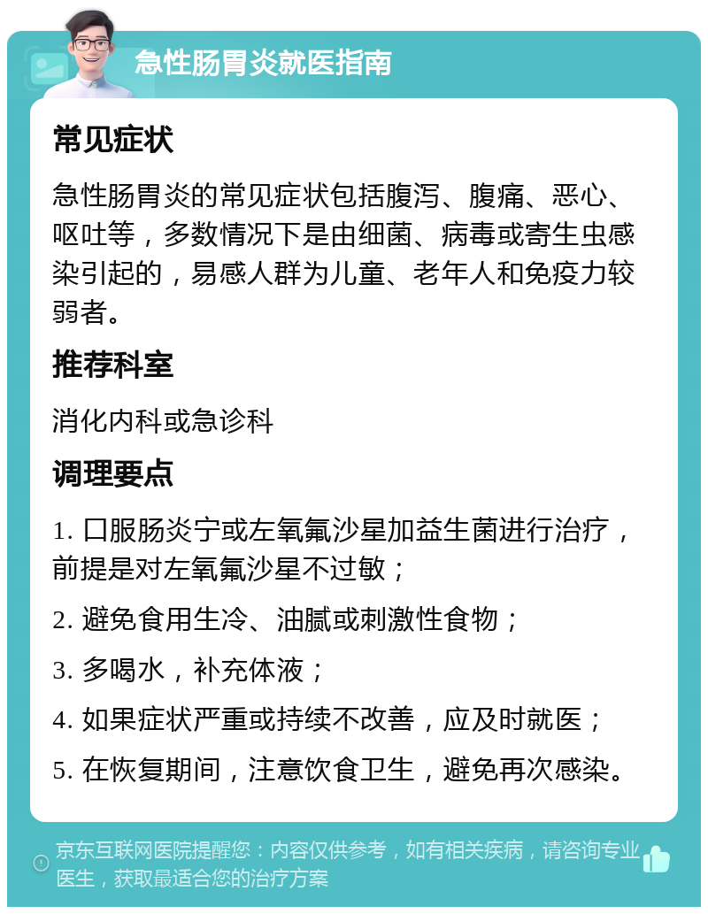 急性肠胃炎就医指南 常见症状 急性肠胃炎的常见症状包括腹泻、腹痛、恶心、呕吐等，多数情况下是由细菌、病毒或寄生虫感染引起的，易感人群为儿童、老年人和免疫力较弱者。 推荐科室 消化内科或急诊科 调理要点 1. 口服肠炎宁或左氧氟沙星加益生菌进行治疗，前提是对左氧氟沙星不过敏； 2. 避免食用生冷、油腻或刺激性食物； 3. 多喝水，补充体液； 4. 如果症状严重或持续不改善，应及时就医； 5. 在恢复期间，注意饮食卫生，避免再次感染。