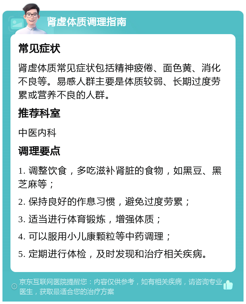 肾虚体质调理指南 常见症状 肾虚体质常见症状包括精神疲倦、面色黄、消化不良等。易感人群主要是体质较弱、长期过度劳累或营养不良的人群。 推荐科室 中医内科 调理要点 1. 调整饮食，多吃滋补肾脏的食物，如黑豆、黑芝麻等； 2. 保持良好的作息习惯，避免过度劳累； 3. 适当进行体育锻炼，增强体质； 4. 可以服用小儿康颗粒等中药调理； 5. 定期进行体检，及时发现和治疗相关疾病。