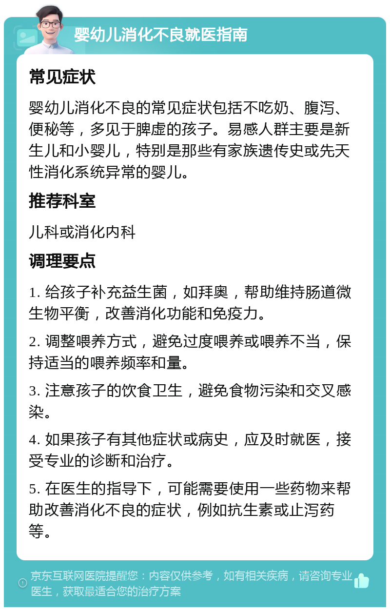 婴幼儿消化不良就医指南 常见症状 婴幼儿消化不良的常见症状包括不吃奶、腹泻、便秘等，多见于脾虚的孩子。易感人群主要是新生儿和小婴儿，特别是那些有家族遗传史或先天性消化系统异常的婴儿。 推荐科室 儿科或消化内科 调理要点 1. 给孩子补充益生菌，如拜奥，帮助维持肠道微生物平衡，改善消化功能和免疫力。 2. 调整喂养方式，避免过度喂养或喂养不当，保持适当的喂养频率和量。 3. 注意孩子的饮食卫生，避免食物污染和交叉感染。 4. 如果孩子有其他症状或病史，应及时就医，接受专业的诊断和治疗。 5. 在医生的指导下，可能需要使用一些药物来帮助改善消化不良的症状，例如抗生素或止泻药等。