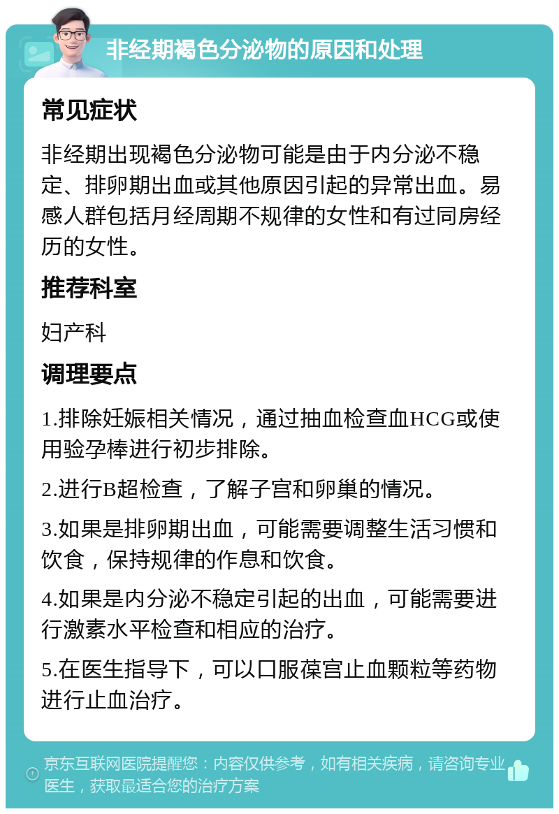 非经期褐色分泌物的原因和处理 常见症状 非经期出现褐色分泌物可能是由于内分泌不稳定、排卵期出血或其他原因引起的异常出血。易感人群包括月经周期不规律的女性和有过同房经历的女性。 推荐科室 妇产科 调理要点 1.排除妊娠相关情况，通过抽血检查血HCG或使用验孕棒进行初步排除。 2.进行B超检查，了解子宫和卵巢的情况。 3.如果是排卵期出血，可能需要调整生活习惯和饮食，保持规律的作息和饮食。 4.如果是内分泌不稳定引起的出血，可能需要进行激素水平检查和相应的治疗。 5.在医生指导下，可以口服葆宫止血颗粒等药物进行止血治疗。