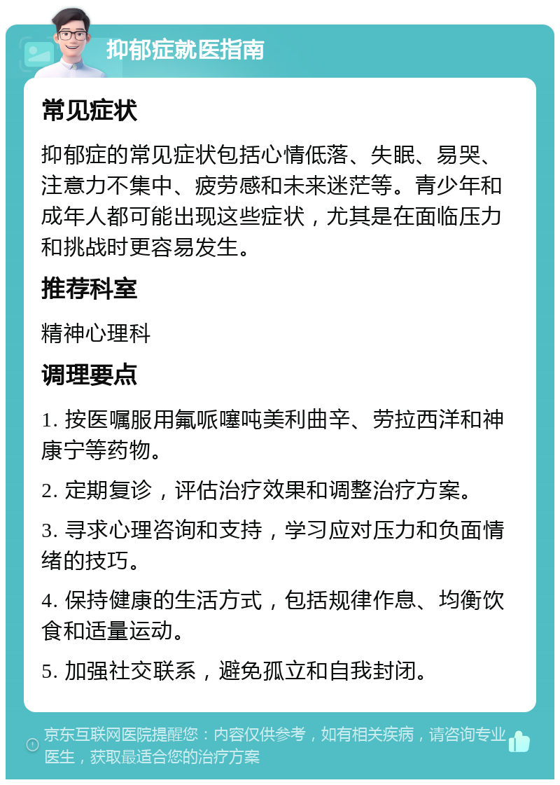 抑郁症就医指南 常见症状 抑郁症的常见症状包括心情低落、失眠、易哭、注意力不集中、疲劳感和未来迷茫等。青少年和成年人都可能出现这些症状，尤其是在面临压力和挑战时更容易发生。 推荐科室 精神心理科 调理要点 1. 按医嘱服用氟哌噻吨美利曲辛、劳拉西洋和神康宁等药物。 2. 定期复诊，评估治疗效果和调整治疗方案。 3. 寻求心理咨询和支持，学习应对压力和负面情绪的技巧。 4. 保持健康的生活方式，包括规律作息、均衡饮食和适量运动。 5. 加强社交联系，避免孤立和自我封闭。