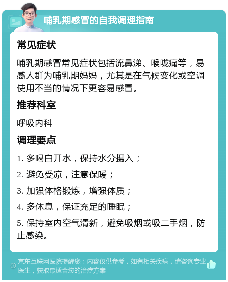 哺乳期感冒的自我调理指南 常见症状 哺乳期感冒常见症状包括流鼻涕、喉咙痛等，易感人群为哺乳期妈妈，尤其是在气候变化或空调使用不当的情况下更容易感冒。 推荐科室 呼吸内科 调理要点 1. 多喝白开水，保持水分摄入； 2. 避免受凉，注意保暖； 3. 加强体格锻炼，增强体质； 4. 多休息，保证充足的睡眠； 5. 保持室内空气清新，避免吸烟或吸二手烟，防止感染。