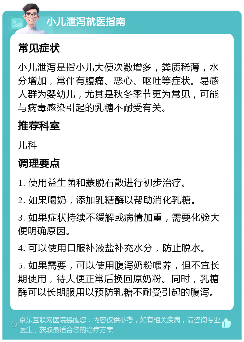 小儿泄泻就医指南 常见症状 小儿泄泻是指小儿大便次数增多，粪质稀薄，水分增加，常伴有腹痛、恶心、呕吐等症状。易感人群为婴幼儿，尤其是秋冬季节更为常见，可能与病毒感染引起的乳糖不耐受有关。 推荐科室 儿科 调理要点 1. 使用益生菌和蒙脱石散进行初步治疗。 2. 如果喝奶，添加乳糖酶以帮助消化乳糖。 3. 如果症状持续不缓解或病情加重，需要化验大便明确原因。 4. 可以使用口服补液盐补充水分，防止脱水。 5. 如果需要，可以使用腹泻奶粉喂养，但不宜长期使用，待大便正常后换回原奶粉。同时，乳糖酶可以长期服用以预防乳糖不耐受引起的腹泻。