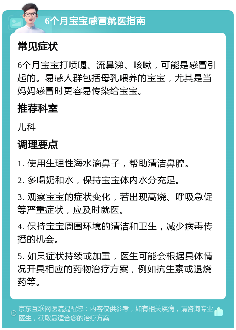 6个月宝宝感冒就医指南 常见症状 6个月宝宝打喷嚏、流鼻涕、咳嗽，可能是感冒引起的。易感人群包括母乳喂养的宝宝，尤其是当妈妈感冒时更容易传染给宝宝。 推荐科室 儿科 调理要点 1. 使用生理性海水滴鼻子，帮助清洁鼻腔。 2. 多喝奶和水，保持宝宝体内水分充足。 3. 观察宝宝的症状变化，若出现高烧、呼吸急促等严重症状，应及时就医。 4. 保持宝宝周围环境的清洁和卫生，减少病毒传播的机会。 5. 如果症状持续或加重，医生可能会根据具体情况开具相应的药物治疗方案，例如抗生素或退烧药等。