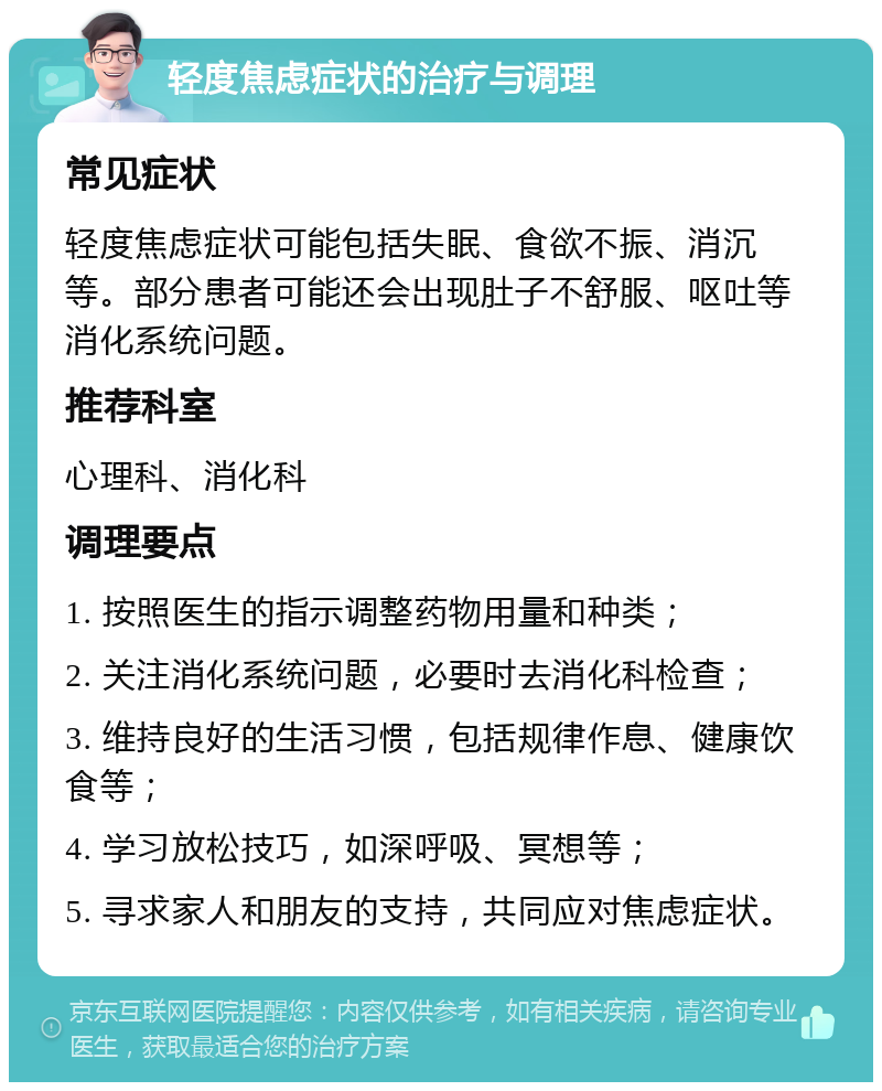 轻度焦虑症状的治疗与调理 常见症状 轻度焦虑症状可能包括失眠、食欲不振、消沉等。部分患者可能还会出现肚子不舒服、呕吐等消化系统问题。 推荐科室 心理科、消化科 调理要点 1. 按照医生的指示调整药物用量和种类； 2. 关注消化系统问题，必要时去消化科检查； 3. 维持良好的生活习惯，包括规律作息、健康饮食等； 4. 学习放松技巧，如深呼吸、冥想等； 5. 寻求家人和朋友的支持，共同应对焦虑症状。