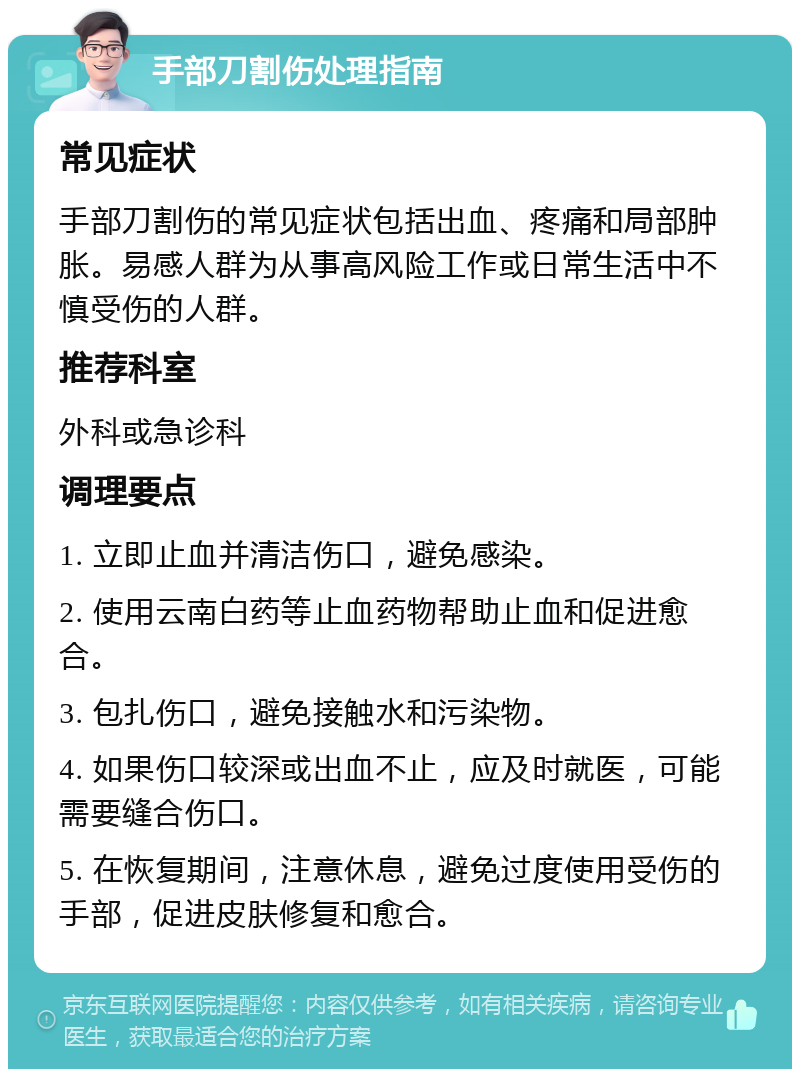 手部刀割伤处理指南 常见症状 手部刀割伤的常见症状包括出血、疼痛和局部肿胀。易感人群为从事高风险工作或日常生活中不慎受伤的人群。 推荐科室 外科或急诊科 调理要点 1. 立即止血并清洁伤口，避免感染。 2. 使用云南白药等止血药物帮助止血和促进愈合。 3. 包扎伤口，避免接触水和污染物。 4. 如果伤口较深或出血不止，应及时就医，可能需要缝合伤口。 5. 在恢复期间，注意休息，避免过度使用受伤的手部，促进皮肤修复和愈合。