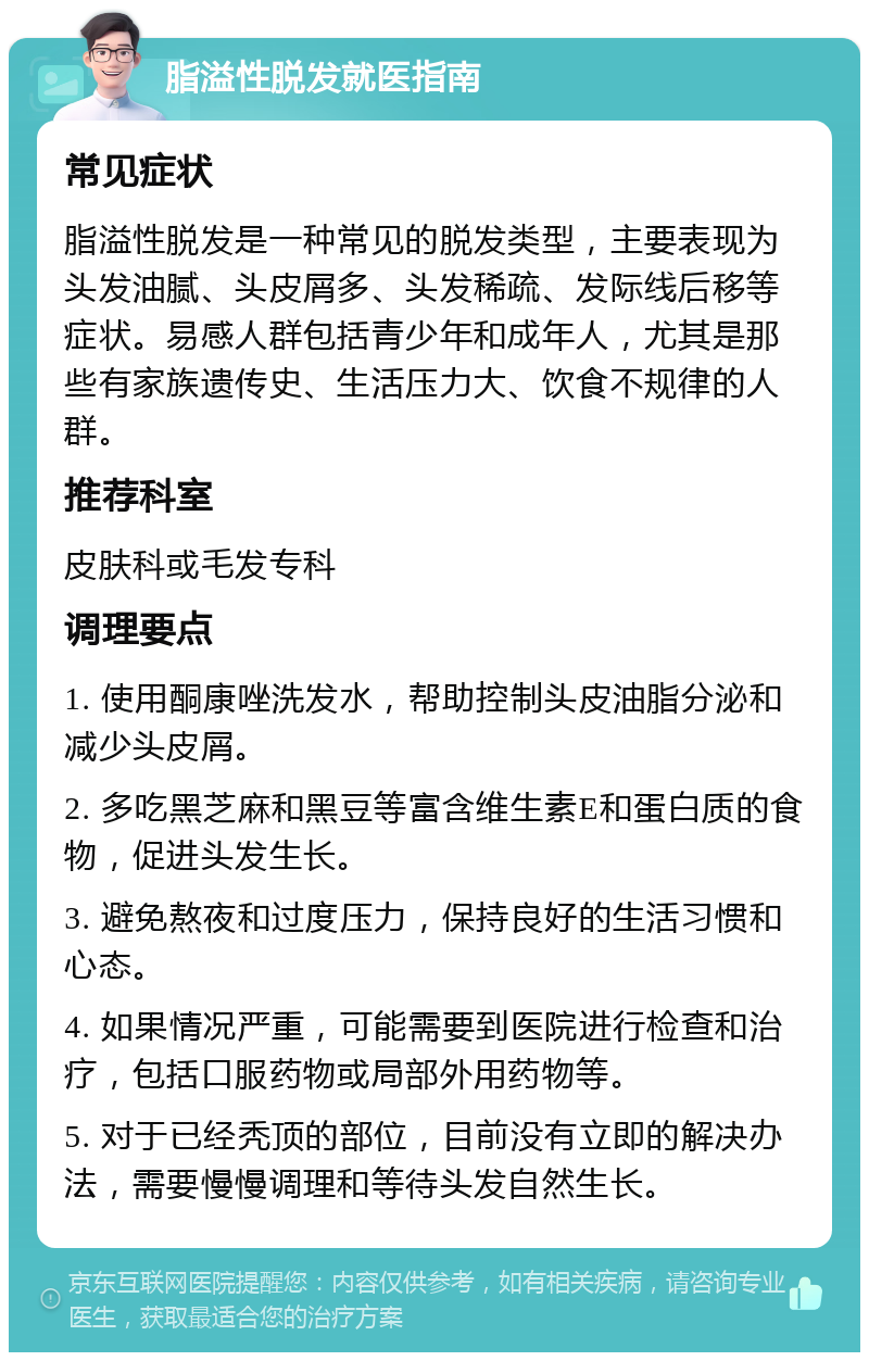 脂溢性脱发就医指南 常见症状 脂溢性脱发是一种常见的脱发类型，主要表现为头发油腻、头皮屑多、头发稀疏、发际线后移等症状。易感人群包括青少年和成年人，尤其是那些有家族遗传史、生活压力大、饮食不规律的人群。 推荐科室 皮肤科或毛发专科 调理要点 1. 使用酮康唑洗发水，帮助控制头皮油脂分泌和减少头皮屑。 2. 多吃黑芝麻和黑豆等富含维生素E和蛋白质的食物，促进头发生长。 3. 避免熬夜和过度压力，保持良好的生活习惯和心态。 4. 如果情况严重，可能需要到医院进行检查和治疗，包括口服药物或局部外用药物等。 5. 对于已经秃顶的部位，目前没有立即的解决办法，需要慢慢调理和等待头发自然生长。