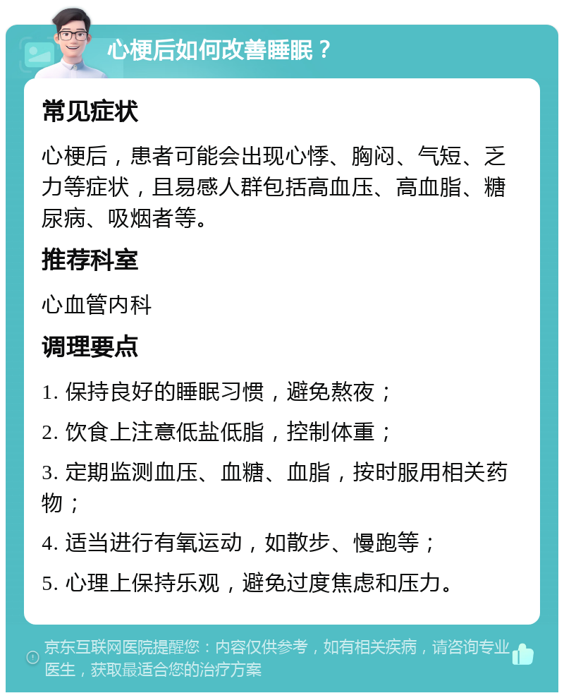 心梗后如何改善睡眠？ 常见症状 心梗后，患者可能会出现心悸、胸闷、气短、乏力等症状，且易感人群包括高血压、高血脂、糖尿病、吸烟者等。 推荐科室 心血管内科 调理要点 1. 保持良好的睡眠习惯，避免熬夜； 2. 饮食上注意低盐低脂，控制体重； 3. 定期监测血压、血糖、血脂，按时服用相关药物； 4. 适当进行有氧运动，如散步、慢跑等； 5. 心理上保持乐观，避免过度焦虑和压力。