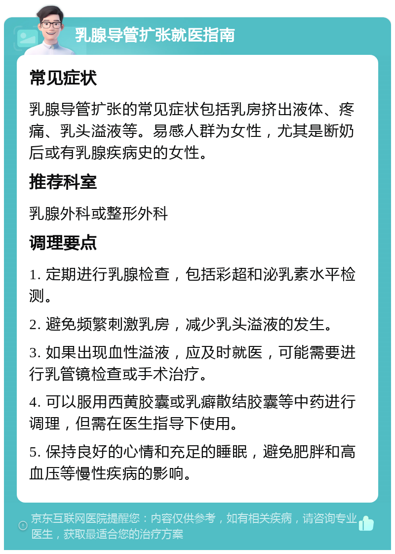 乳腺导管扩张就医指南 常见症状 乳腺导管扩张的常见症状包括乳房挤出液体、疼痛、乳头溢液等。易感人群为女性，尤其是断奶后或有乳腺疾病史的女性。 推荐科室 乳腺外科或整形外科 调理要点 1. 定期进行乳腺检查，包括彩超和泌乳素水平检测。 2. 避免频繁刺激乳房，减少乳头溢液的发生。 3. 如果出现血性溢液，应及时就医，可能需要进行乳管镜检查或手术治疗。 4. 可以服用西黄胶囊或乳癖散结胶囊等中药进行调理，但需在医生指导下使用。 5. 保持良好的心情和充足的睡眠，避免肥胖和高血压等慢性疾病的影响。