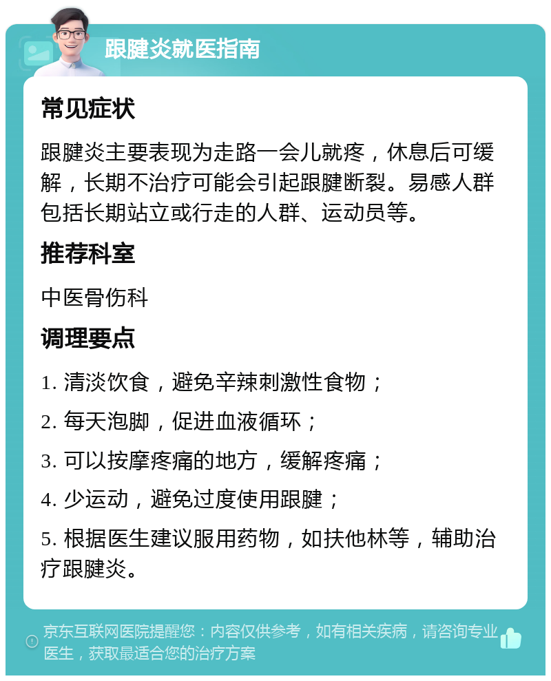 跟腱炎就医指南 常见症状 跟腱炎主要表现为走路一会儿就疼，休息后可缓解，长期不治疗可能会引起跟腱断裂。易感人群包括长期站立或行走的人群、运动员等。 推荐科室 中医骨伤科 调理要点 1. 清淡饮食，避免辛辣刺激性食物； 2. 每天泡脚，促进血液循环； 3. 可以按摩疼痛的地方，缓解疼痛； 4. 少运动，避免过度使用跟腱； 5. 根据医生建议服用药物，如扶他林等，辅助治疗跟腱炎。