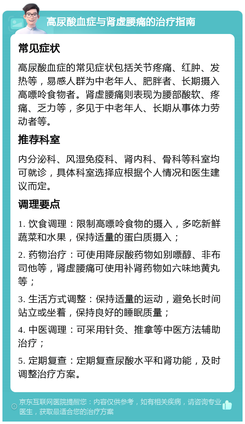 高尿酸血症与肾虚腰痛的治疗指南 常见症状 高尿酸血症的常见症状包括关节疼痛、红肿、发热等，易感人群为中老年人、肥胖者、长期摄入高嘌呤食物者。肾虚腰痛则表现为腰部酸软、疼痛、乏力等，多见于中老年人、长期从事体力劳动者等。 推荐科室 内分泌科、风湿免疫科、肾内科、骨科等科室均可就诊，具体科室选择应根据个人情况和医生建议而定。 调理要点 1. 饮食调理：限制高嘌呤食物的摄入，多吃新鲜蔬菜和水果，保持适量的蛋白质摄入； 2. 药物治疗：可使用降尿酸药物如别嘌醇、非布司他等，肾虚腰痛可使用补肾药物如六味地黄丸等； 3. 生活方式调整：保持适量的运动，避免长时间站立或坐着，保持良好的睡眠质量； 4. 中医调理：可采用针灸、推拿等中医方法辅助治疗； 5. 定期复查：定期复查尿酸水平和肾功能，及时调整治疗方案。