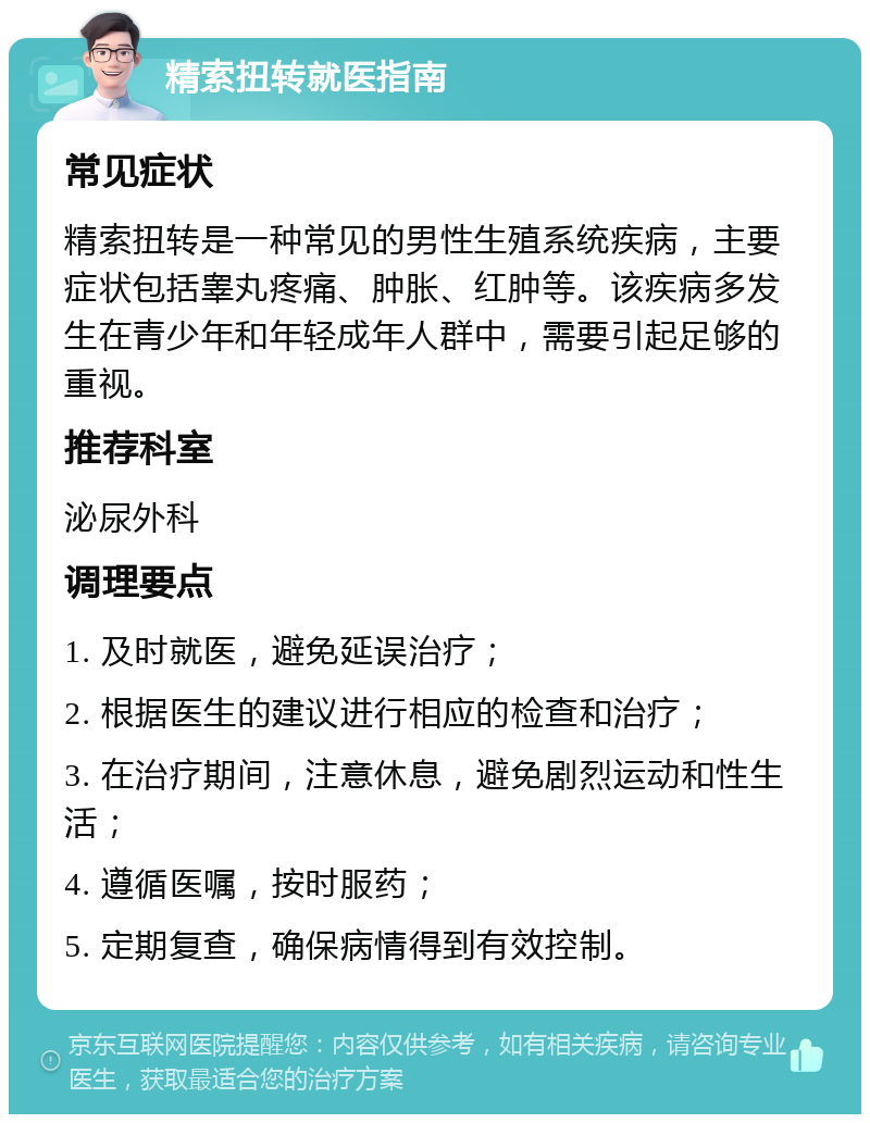 精索扭转就医指南 常见症状 精索扭转是一种常见的男性生殖系统疾病，主要症状包括睾丸疼痛、肿胀、红肿等。该疾病多发生在青少年和年轻成年人群中，需要引起足够的重视。 推荐科室 泌尿外科 调理要点 1. 及时就医，避免延误治疗； 2. 根据医生的建议进行相应的检查和治疗； 3. 在治疗期间，注意休息，避免剧烈运动和性生活； 4. 遵循医嘱，按时服药； 5. 定期复查，确保病情得到有效控制。