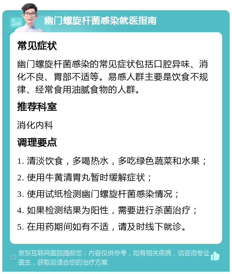 幽门螺旋杆菌感染就医指南 常见症状 幽门螺旋杆菌感染的常见症状包括口腔异味、消化不良、胃部不适等。易感人群主要是饮食不规律、经常食用油腻食物的人群。 推荐科室 消化内科 调理要点 1. 清淡饮食，多喝热水，多吃绿色蔬菜和水果； 2. 使用牛黄清胃丸暂时缓解症状； 3. 使用试纸检测幽门螺旋杆菌感染情况； 4. 如果检测结果为阳性，需要进行杀菌治疗； 5. 在用药期间如有不适，请及时线下就诊。