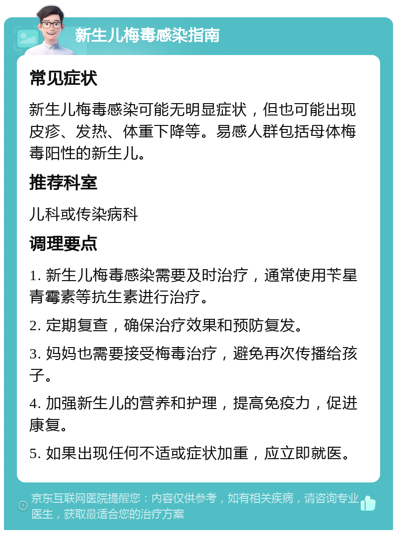 新生儿梅毒感染指南 常见症状 新生儿梅毒感染可能无明显症状，但也可能出现皮疹、发热、体重下降等。易感人群包括母体梅毒阳性的新生儿。 推荐科室 儿科或传染病科 调理要点 1. 新生儿梅毒感染需要及时治疗，通常使用苄星青霉素等抗生素进行治疗。 2. 定期复查，确保治疗效果和预防复发。 3. 妈妈也需要接受梅毒治疗，避免再次传播给孩子。 4. 加强新生儿的营养和护理，提高免疫力，促进康复。 5. 如果出现任何不适或症状加重，应立即就医。