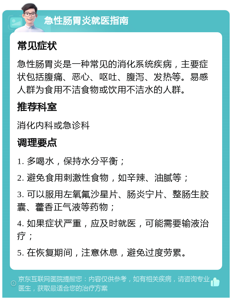 急性肠胃炎就医指南 常见症状 急性肠胃炎是一种常见的消化系统疾病，主要症状包括腹痛、恶心、呕吐、腹泻、发热等。易感人群为食用不洁食物或饮用不洁水的人群。 推荐科室 消化内科或急诊科 调理要点 1. 多喝水，保持水分平衡； 2. 避免食用刺激性食物，如辛辣、油腻等； 3. 可以服用左氧氟沙星片、肠炎宁片、整肠生胶囊、藿香正气液等药物； 4. 如果症状严重，应及时就医，可能需要输液治疗； 5. 在恢复期间，注意休息，避免过度劳累。