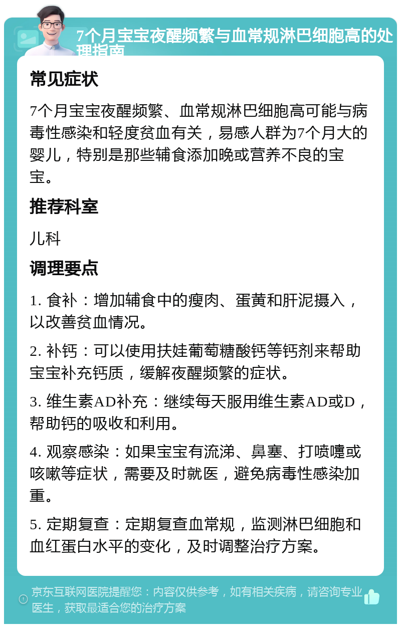 7个月宝宝夜醒频繁与血常规淋巴细胞高的处理指南 常见症状 7个月宝宝夜醒频繁、血常规淋巴细胞高可能与病毒性感染和轻度贫血有关，易感人群为7个月大的婴儿，特别是那些辅食添加晚或营养不良的宝宝。 推荐科室 儿科 调理要点 1. 食补：增加辅食中的瘦肉、蛋黄和肝泥摄入，以改善贫血情况。 2. 补钙：可以使用扶娃葡萄糖酸钙等钙剂来帮助宝宝补充钙质，缓解夜醒频繁的症状。 3. 维生素AD补充：继续每天服用维生素AD或D，帮助钙的吸收和利用。 4. 观察感染：如果宝宝有流涕、鼻塞、打喷嚏或咳嗽等症状，需要及时就医，避免病毒性感染加重。 5. 定期复查：定期复查血常规，监测淋巴细胞和血红蛋白水平的变化，及时调整治疗方案。