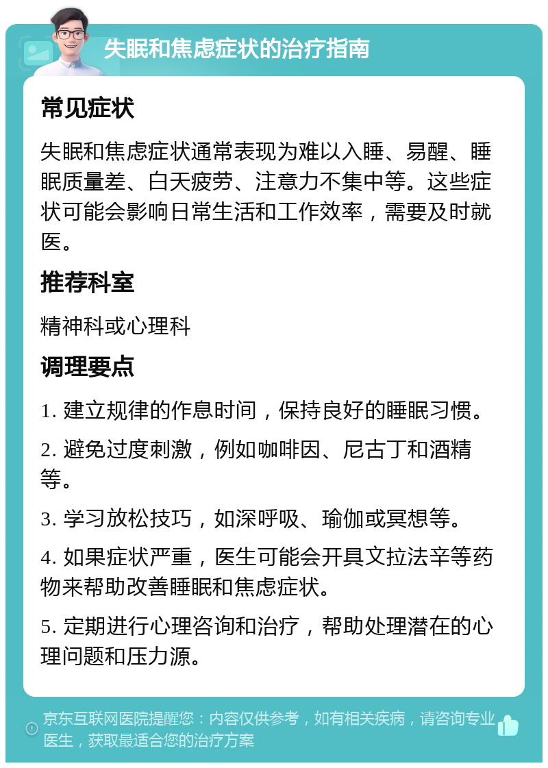 失眠和焦虑症状的治疗指南 常见症状 失眠和焦虑症状通常表现为难以入睡、易醒、睡眠质量差、白天疲劳、注意力不集中等。这些症状可能会影响日常生活和工作效率，需要及时就医。 推荐科室 精神科或心理科 调理要点 1. 建立规律的作息时间，保持良好的睡眠习惯。 2. 避免过度刺激，例如咖啡因、尼古丁和酒精等。 3. 学习放松技巧，如深呼吸、瑜伽或冥想等。 4. 如果症状严重，医生可能会开具文拉法辛等药物来帮助改善睡眠和焦虑症状。 5. 定期进行心理咨询和治疗，帮助处理潜在的心理问题和压力源。