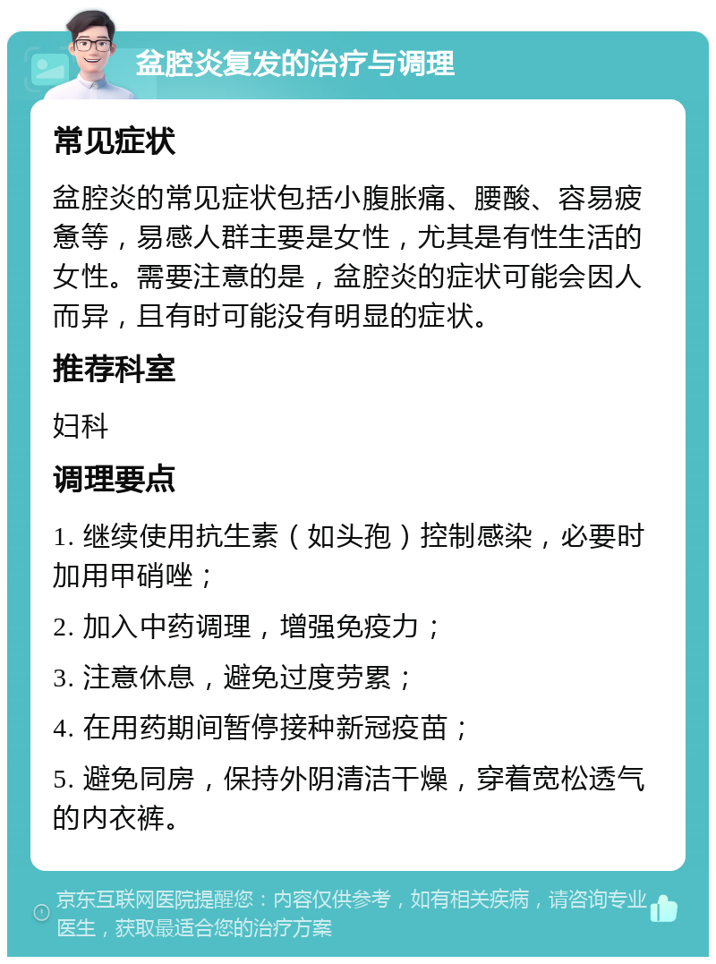 盆腔炎复发的治疗与调理 常见症状 盆腔炎的常见症状包括小腹胀痛、腰酸、容易疲惫等，易感人群主要是女性，尤其是有性生活的女性。需要注意的是，盆腔炎的症状可能会因人而异，且有时可能没有明显的症状。 推荐科室 妇科 调理要点 1. 继续使用抗生素（如头孢）控制感染，必要时加用甲硝唑； 2. 加入中药调理，增强免疫力； 3. 注意休息，避免过度劳累； 4. 在用药期间暂停接种新冠疫苗； 5. 避免同房，保持外阴清洁干燥，穿着宽松透气的内衣裤。