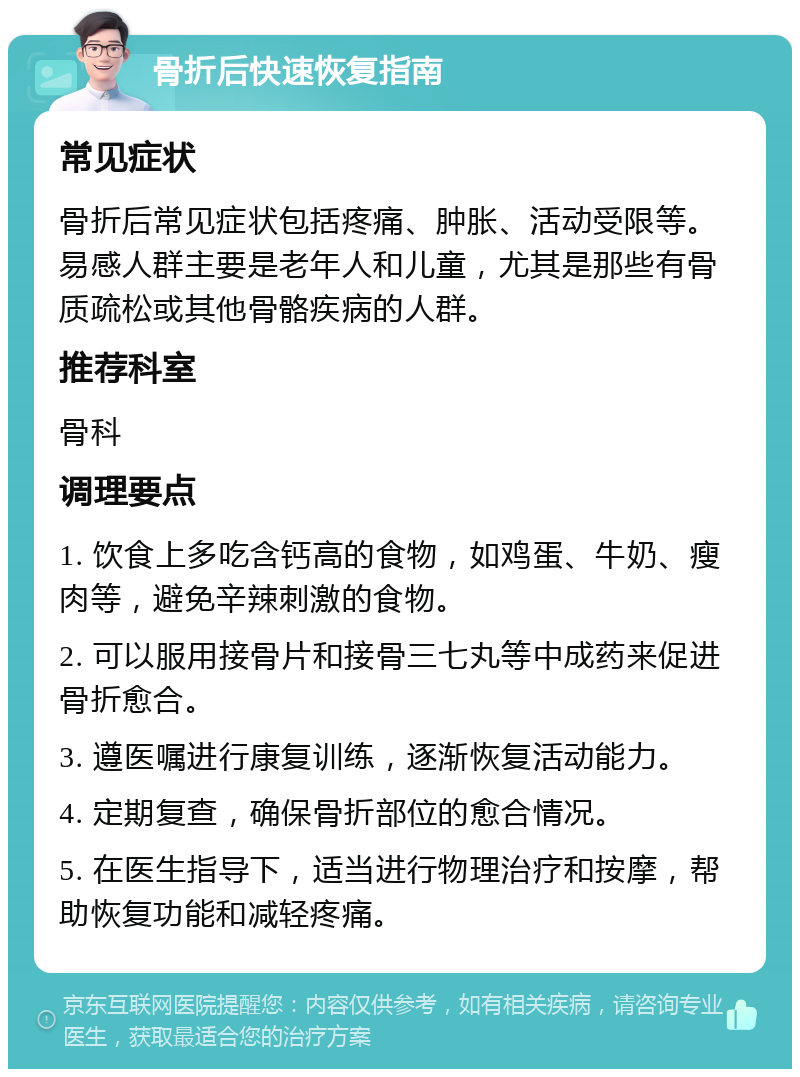 骨折后快速恢复指南 常见症状 骨折后常见症状包括疼痛、肿胀、活动受限等。易感人群主要是老年人和儿童，尤其是那些有骨质疏松或其他骨骼疾病的人群。 推荐科室 骨科 调理要点 1. 饮食上多吃含钙高的食物，如鸡蛋、牛奶、瘦肉等，避免辛辣刺激的食物。 2. 可以服用接骨片和接骨三七丸等中成药来促进骨折愈合。 3. 遵医嘱进行康复训练，逐渐恢复活动能力。 4. 定期复查，确保骨折部位的愈合情况。 5. 在医生指导下，适当进行物理治疗和按摩，帮助恢复功能和减轻疼痛。