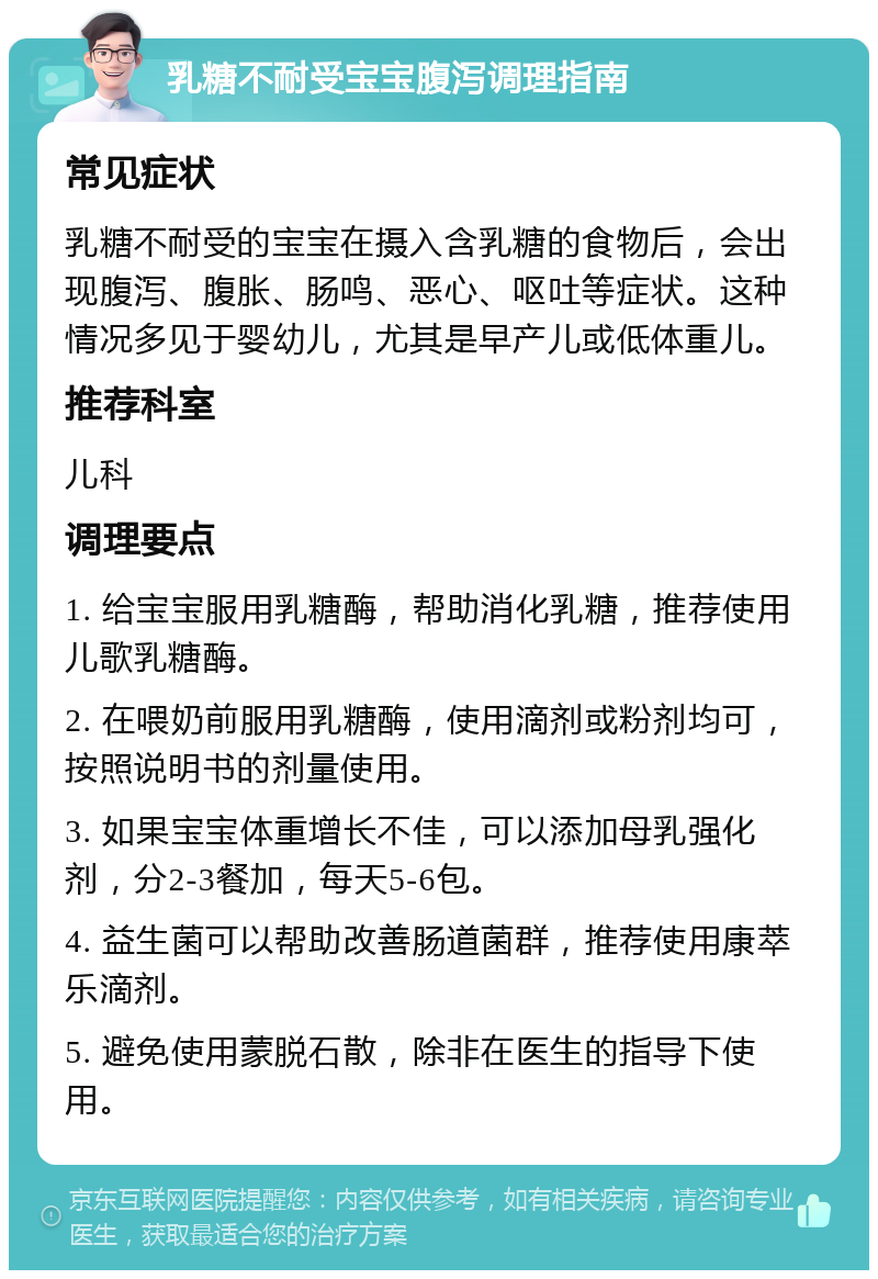 乳糖不耐受宝宝腹泻调理指南 常见症状 乳糖不耐受的宝宝在摄入含乳糖的食物后，会出现腹泻、腹胀、肠鸣、恶心、呕吐等症状。这种情况多见于婴幼儿，尤其是早产儿或低体重儿。 推荐科室 儿科 调理要点 1. 给宝宝服用乳糖酶，帮助消化乳糖，推荐使用儿歌乳糖酶。 2. 在喂奶前服用乳糖酶，使用滴剂或粉剂均可，按照说明书的剂量使用。 3. 如果宝宝体重增长不佳，可以添加母乳强化剂，分2-3餐加，每天5-6包。 4. 益生菌可以帮助改善肠道菌群，推荐使用康萃乐滴剂。 5. 避免使用蒙脱石散，除非在医生的指导下使用。