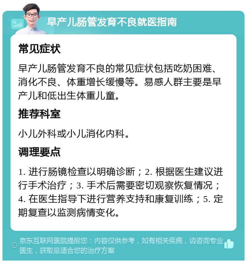 早产儿肠管发育不良就医指南 常见症状 早产儿肠管发育不良的常见症状包括吃奶困难、消化不良、体重增长缓慢等。易感人群主要是早产儿和低出生体重儿童。 推荐科室 小儿外科或小儿消化内科。 调理要点 1. 进行肠镜检查以明确诊断；2. 根据医生建议进行手术治疗；3. 手术后需要密切观察恢复情况；4. 在医生指导下进行营养支持和康复训练；5. 定期复查以监测病情变化。