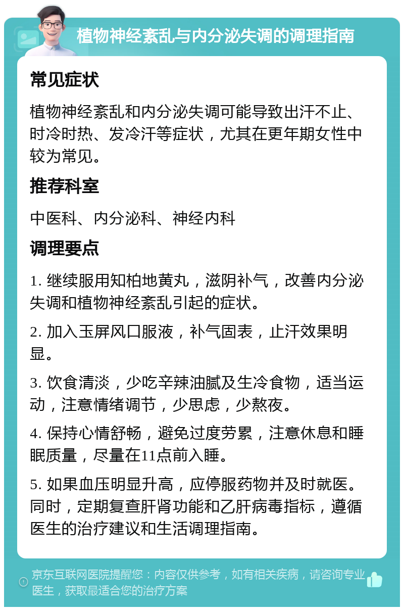 植物神经紊乱与内分泌失调的调理指南 常见症状 植物神经紊乱和内分泌失调可能导致出汗不止、时冷时热、发冷汗等症状，尤其在更年期女性中较为常见。 推荐科室 中医科、内分泌科、神经内科 调理要点 1. 继续服用知柏地黄丸，滋阴补气，改善内分泌失调和植物神经紊乱引起的症状。 2. 加入玉屏风口服液，补气固表，止汗效果明显。 3. 饮食清淡，少吃辛辣油腻及生冷食物，适当运动，注意情绪调节，少思虑，少熬夜。 4. 保持心情舒畅，避免过度劳累，注意休息和睡眠质量，尽量在11点前入睡。 5. 如果血压明显升高，应停服药物并及时就医。同时，定期复查肝肾功能和乙肝病毒指标，遵循医生的治疗建议和生活调理指南。