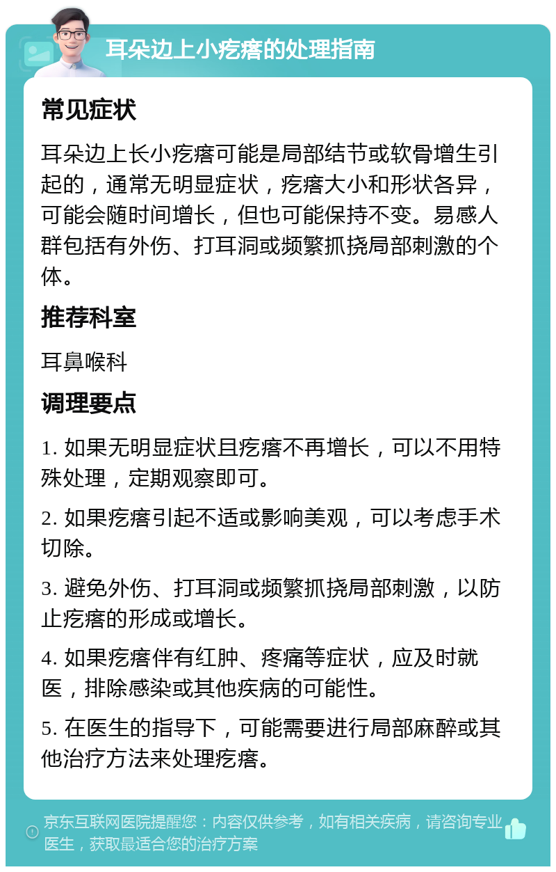 耳朵边上小疙瘩的处理指南 常见症状 耳朵边上长小疙瘩可能是局部结节或软骨增生引起的，通常无明显症状，疙瘩大小和形状各异，可能会随时间增长，但也可能保持不变。易感人群包括有外伤、打耳洞或频繁抓挠局部刺激的个体。 推荐科室 耳鼻喉科 调理要点 1. 如果无明显症状且疙瘩不再增长，可以不用特殊处理，定期观察即可。 2. 如果疙瘩引起不适或影响美观，可以考虑手术切除。 3. 避免外伤、打耳洞或频繁抓挠局部刺激，以防止疙瘩的形成或增长。 4. 如果疙瘩伴有红肿、疼痛等症状，应及时就医，排除感染或其他疾病的可能性。 5. 在医生的指导下，可能需要进行局部麻醉或其他治疗方法来处理疙瘩。