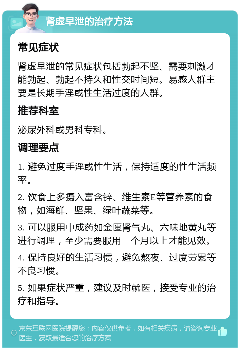 肾虚早泄的治疗方法 常见症状 肾虚早泄的常见症状包括勃起不坚、需要刺激才能勃起、勃起不持久和性交时间短。易感人群主要是长期手淫或性生活过度的人群。 推荐科室 泌尿外科或男科专科。 调理要点 1. 避免过度手淫或性生活，保持适度的性生活频率。 2. 饮食上多摄入富含锌、维生素E等营养素的食物，如海鲜、坚果、绿叶蔬菜等。 3. 可以服用中成药如金匮肾气丸、六味地黄丸等进行调理，至少需要服用一个月以上才能见效。 4. 保持良好的生活习惯，避免熬夜、过度劳累等不良习惯。 5. 如果症状严重，建议及时就医，接受专业的治疗和指导。