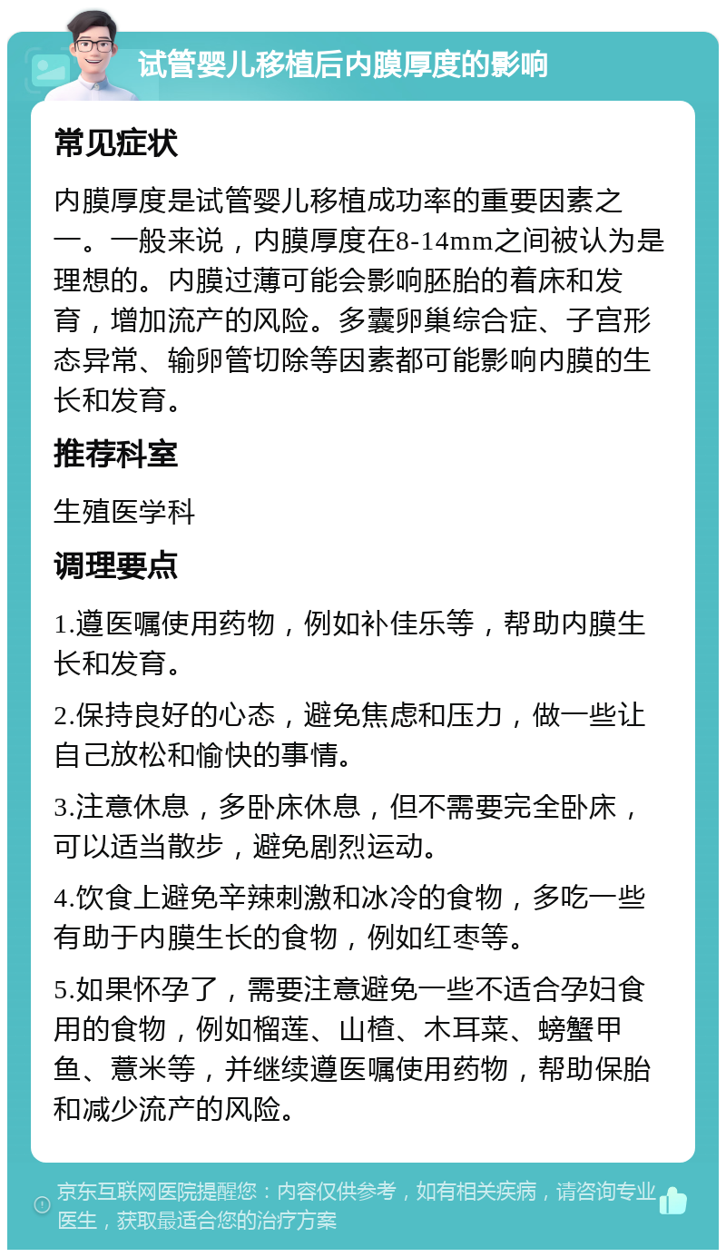 试管婴儿移植后内膜厚度的影响 常见症状 内膜厚度是试管婴儿移植成功率的重要因素之一。一般来说，内膜厚度在8-14mm之间被认为是理想的。内膜过薄可能会影响胚胎的着床和发育，增加流产的风险。多囊卵巢综合症、子宫形态异常、输卵管切除等因素都可能影响内膜的生长和发育。 推荐科室 生殖医学科 调理要点 1.遵医嘱使用药物，例如补佳乐等，帮助内膜生长和发育。 2.保持良好的心态，避免焦虑和压力，做一些让自己放松和愉快的事情。 3.注意休息，多卧床休息，但不需要完全卧床，可以适当散步，避免剧烈运动。 4.饮食上避免辛辣刺激和冰冷的食物，多吃一些有助于内膜生长的食物，例如红枣等。 5.如果怀孕了，需要注意避免一些不适合孕妇食用的食物，例如榴莲、山楂、木耳菜、螃蟹甲鱼、薏米等，并继续遵医嘱使用药物，帮助保胎和减少流产的风险。