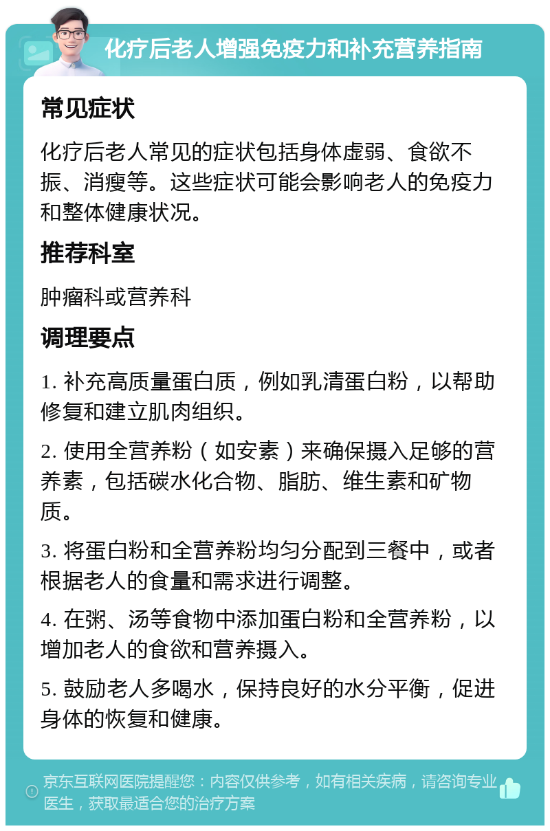 化疗后老人增强免疫力和补充营养指南 常见症状 化疗后老人常见的症状包括身体虚弱、食欲不振、消瘦等。这些症状可能会影响老人的免疫力和整体健康状况。 推荐科室 肿瘤科或营养科 调理要点 1. 补充高质量蛋白质，例如乳清蛋白粉，以帮助修复和建立肌肉组织。 2. 使用全营养粉（如安素）来确保摄入足够的营养素，包括碳水化合物、脂肪、维生素和矿物质。 3. 将蛋白粉和全营养粉均匀分配到三餐中，或者根据老人的食量和需求进行调整。 4. 在粥、汤等食物中添加蛋白粉和全营养粉，以增加老人的食欲和营养摄入。 5. 鼓励老人多喝水，保持良好的水分平衡，促进身体的恢复和健康。