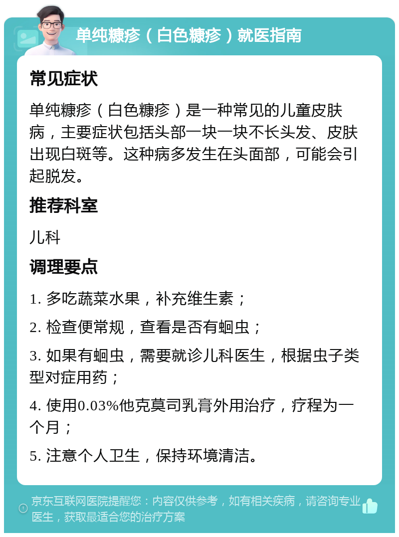 单纯糠疹（白色糠疹）就医指南 常见症状 单纯糠疹（白色糠疹）是一种常见的儿童皮肤病，主要症状包括头部一块一块不长头发、皮肤出现白斑等。这种病多发生在头面部，可能会引起脱发。 推荐科室 儿科 调理要点 1. 多吃蔬菜水果，补充维生素； 2. 检查便常规，查看是否有蛔虫； 3. 如果有蛔虫，需要就诊儿科医生，根据虫子类型对症用药； 4. 使用0.03%他克莫司乳膏外用治疗，疗程为一个月； 5. 注意个人卫生，保持环境清洁。