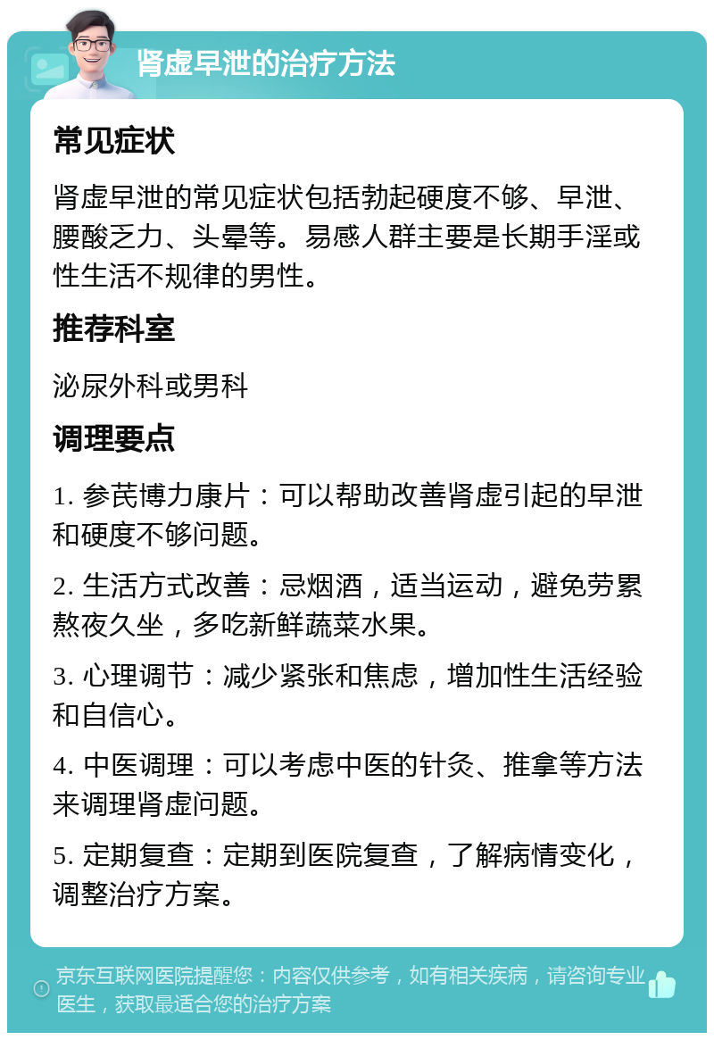 肾虚早泄的治疗方法 常见症状 肾虚早泄的常见症状包括勃起硬度不够、早泄、腰酸乏力、头晕等。易感人群主要是长期手淫或性生活不规律的男性。 推荐科室 泌尿外科或男科 调理要点 1. 参芪博力康片：可以帮助改善肾虚引起的早泄和硬度不够问题。 2. 生活方式改善：忌烟酒，适当运动，避免劳累熬夜久坐，多吃新鲜蔬菜水果。 3. 心理调节：减少紧张和焦虑，增加性生活经验和自信心。 4. 中医调理：可以考虑中医的针灸、推拿等方法来调理肾虚问题。 5. 定期复查：定期到医院复查，了解病情变化，调整治疗方案。