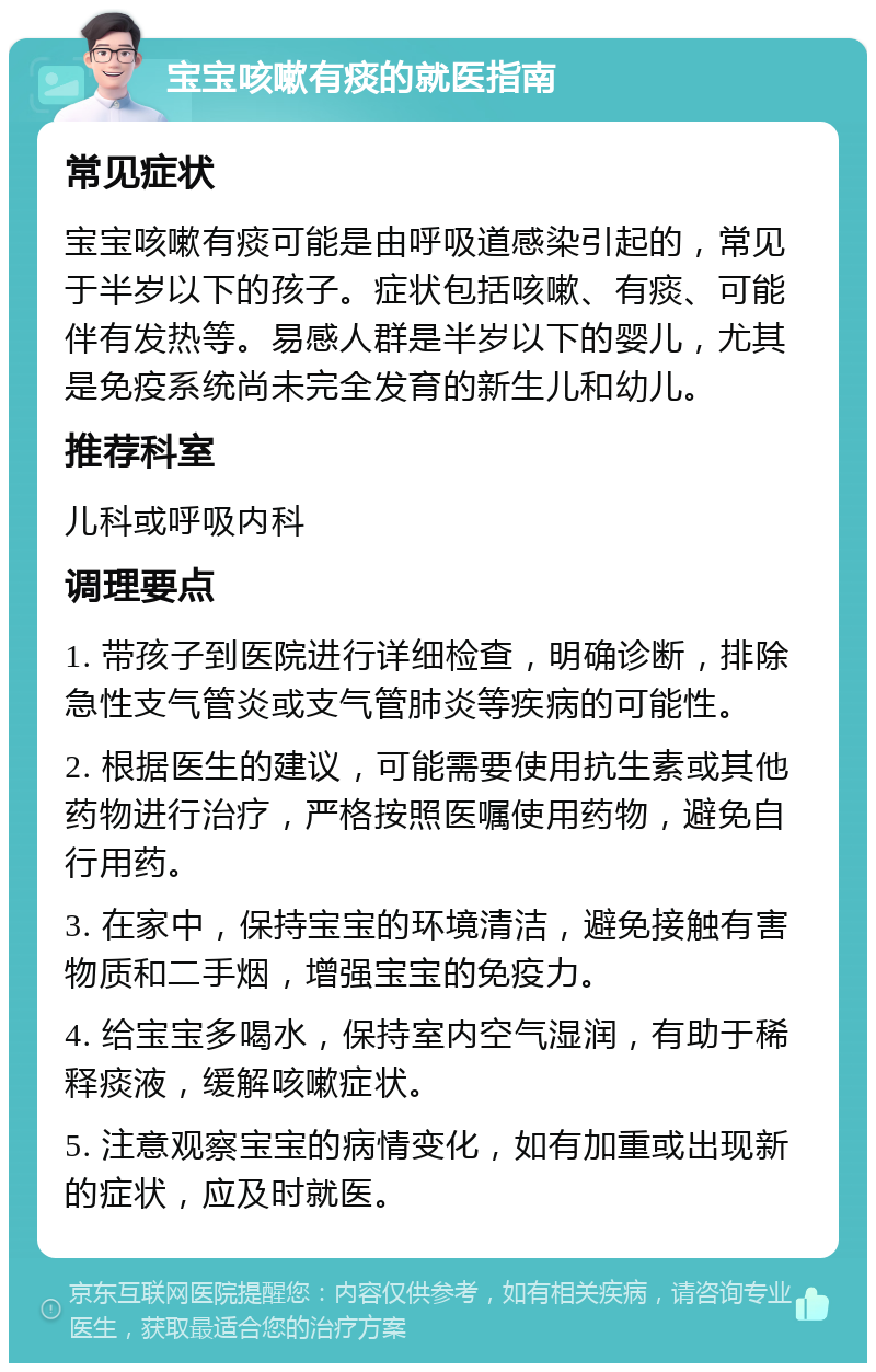 宝宝咳嗽有痰的就医指南 常见症状 宝宝咳嗽有痰可能是由呼吸道感染引起的，常见于半岁以下的孩子。症状包括咳嗽、有痰、可能伴有发热等。易感人群是半岁以下的婴儿，尤其是免疫系统尚未完全发育的新生儿和幼儿。 推荐科室 儿科或呼吸内科 调理要点 1. 带孩子到医院进行详细检查，明确诊断，排除急性支气管炎或支气管肺炎等疾病的可能性。 2. 根据医生的建议，可能需要使用抗生素或其他药物进行治疗，严格按照医嘱使用药物，避免自行用药。 3. 在家中，保持宝宝的环境清洁，避免接触有害物质和二手烟，增强宝宝的免疫力。 4. 给宝宝多喝水，保持室内空气湿润，有助于稀释痰液，缓解咳嗽症状。 5. 注意观察宝宝的病情变化，如有加重或出现新的症状，应及时就医。