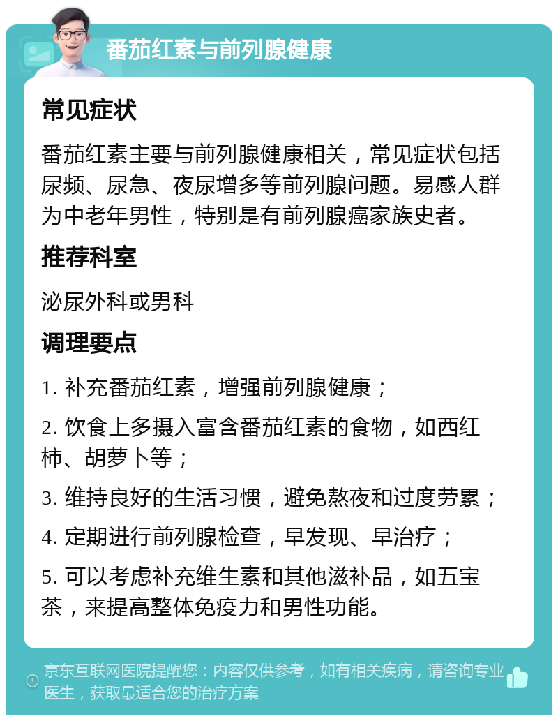 番茄红素与前列腺健康 常见症状 番茄红素主要与前列腺健康相关，常见症状包括尿频、尿急、夜尿增多等前列腺问题。易感人群为中老年男性，特别是有前列腺癌家族史者。 推荐科室 泌尿外科或男科 调理要点 1. 补充番茄红素，增强前列腺健康； 2. 饮食上多摄入富含番茄红素的食物，如西红柿、胡萝卜等； 3. 维持良好的生活习惯，避免熬夜和过度劳累； 4. 定期进行前列腺检查，早发现、早治疗； 5. 可以考虑补充维生素和其他滋补品，如五宝茶，来提高整体免疫力和男性功能。